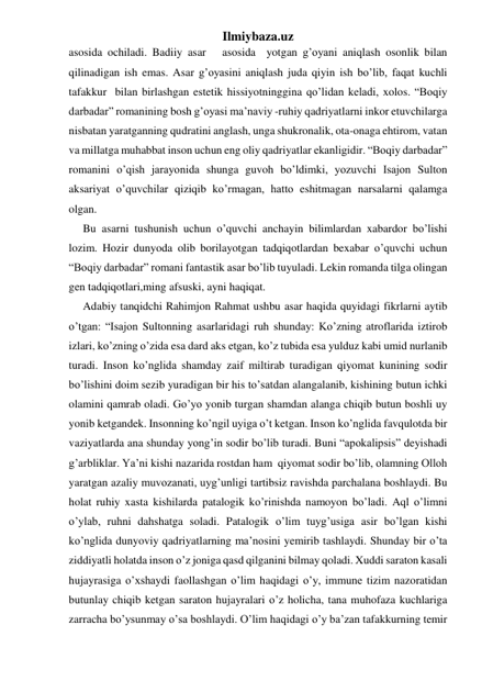 Ilmiybaza.uz 
asosida ochiladi. Badiiy asar   asosida  yotgan g’oyani aniqlash osonlik bilan 
qilinadigan ish emas. Asar g’oyasini aniqlash juda qiyin ish bo’lib, faqat kuchli 
tafakkur  bilan birlashgan estetik hissiyotninggina qo’lidan keladi, xolos. “Boqiy 
darbadar” romanining bosh g’oyasi ma’naviy -ruhiy qadriyatlarni inkor etuvchilarga 
nisbatan yaratganning qudratini anglash, unga shukronalik, ota-onaga ehtirom, vatan 
va millatga muhabbat inson uchun eng oliy qadriyatlar ekanligidir. “Boqiy darbadar” 
romanini o’qish jarayonida shunga guvoh bo’ldimki, yozuvchi Isajon Sulton 
aksariyat o’quvchilar qiziqib ko’rmagan, hatto eshitmagan narsalarni qalamga 
olgan. 
     Bu asarni tushunish uchun o’quvchi anchayin bilimlardan xabardor bo’lishi 
lozim. Hozir dunyoda olib borilayotgan tadqiqotlardan bexabar o’quvchi uchun 
“Boqiy darbadar” romani fantastik asar bo’lib tuyuladi. Lekin romanda tilga olingan 
gen tadqiqotlari,ming afsuski, ayni haqiqat.  
     Adabiy tanqidchi Rahimjon Rahmat ushbu asar haqida quyidagi fikrlarni aytib 
o’tgan: “Isajon Sultonning asarlaridagi ruh shunday: Ko’zning atroflarida iztirob 
izlari, ko’zning o’zida esa dard aks etgan, ko’z tubida esa yulduz kabi umid nurlanib 
turadi. Inson ko’nglida shamday zaif miltirab turadigan qiyomat kunining sodir 
bo’lishini doim sezib yuradigan bir his to’satdan alangalanib, kishining butun ichki 
olamini qamrab oladi. Go’yo yonib turgan shamdan alanga chiqib butun boshli uy 
yonib ketgandek. Insonning ko’ngil uyiga o’t ketgan. Inson ko’nglida favqulotda bir 
vaziyatlarda ana shunday yong’in sodir bo’lib turadi. Buni “apokalipsis” deyishadi 
g’arbliklar. Ya’ni kishi nazarida rostdan ham  qiyomat sodir bo’lib, olamning Olloh 
yaratgan azaliy muvozanati, uyg’unligi tartibsiz ravishda parchalana boshlaydi. Bu 
holat ruhiy xasta kishilarda patalogik ko’rinishda namoyon bo’ladi. Aql o’limni 
o’ylab, ruhni dahshatga soladi. Patalogik o’lim tuyg’usiga asir bo’lgan kishi 
ko’nglida dunyoviy qadriyatlarning ma’nosini yemirib tashlaydi. Shunday bir o’ta 
ziddiyatli holatda inson o’z joniga qasd qilganini bilmay qoladi. Xuddi saraton kasali 
hujayrasiga o’xshaydi faollashgan o’lim haqidagi o’y, immune tizim nazoratidan 
butunlay chiqib ketgan saraton hujayralari o’z holicha, tana muhofaza kuchlariga 
zarracha bo’ysunmay o’sa boshlaydi. O’lim haqidagi o’y ba’zan tafakkurning temir 
