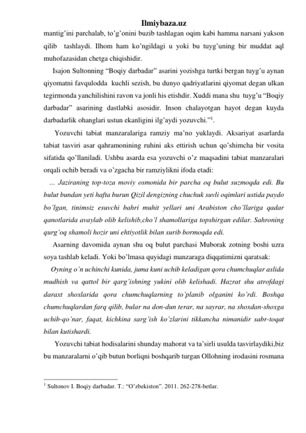 Ilmiybaza.uz 
mantig’ini parchalab, to’g’onini buzib tashlagan oqim kabi hamma narsani yakson 
qilib  tashlaydi. Ilhom ham ko’ngildagi u yoki bu tuyg’uning bir muddat aql 
muhofazasidan chetga chiqishidir. 
     Isajon Sultonning “Boqiy darbadar” asarini yozishga turtki bergan tuyg’u aynan 
qiyomatni favqulodda  kuchli sezish, bu dunyo qadriyatlarini qiyomat degan ulkan 
tegirmonda yanchilishini ravon va jonli his etishdir. Xuddi mana shu  tuyg’u “Boqiy 
darbadar” asarining dastlabki asosidir. Inson chalayotgan hayot degan kuyda 
darbadarlik ohanglari ustun ekanligini ilg’aydi yozuvchi.”1. 
      Yozuvchi tabiat manzaralariga ramziy ma’no yuklaydi. Aksariyat asarlarda 
tabiat tasviri asar qahramonining ruhini aks ettirish uchun qo’shimcha bir vosita 
sifatida qo’llaniladi. Ushbu asarda esa yozuvchi o’z maqsadini tabiat manzaralari 
orqali ochib beradi va o’zgacha bir ramziylikni ifoda etadi:  
   … Jaziraning top-toza moviy osmonida bir parcha oq bulut suzmoqda edi. Bu 
bulut bundan yeti hafta burun Qizil dengizning chuchuk suvli oqimlari ustida paydo 
bo’lgan, tinimsiz esuvchi bahri muhit yellari uni Arabiston cho’llariga qadar 
qanotlarida avaylab olib kelishib,cho’l shamollariga topshirgan edilar. Sahroning 
qurg’oq shamoli hozir uni ehtiyotlik bilan surib bormoqda edi. 
     Asarning davomida aynan shu oq bulut parchasi Muborak zotning boshi uzra 
soya tashlab keladi. Yoki bo’lmasa quyidagi manzaraga diqqatimizni qaratsak: 
    Oyning o’n uchinchi kunida, juma kuni uchib keladigan qora chumchuqlar aslida 
mudhish va qattol bir qarg’ishning yukini olib kelishadi. Hazrat shu atrofdagi 
daraxt shoxlarida qora chumchuqlarning to’planib olganini ko’rdi. Boshqa 
chumchuqlardan farq qilib, bular na don-dun terar, na sayrar, na shoxdan-shoxga 
uchib-qo’nar, faqat, kichkina sarg’ish ko’zlarini tikkancha nimanidir sabr-toqat 
bilan kutishardi. 
      Yozuvchi tabiat hodisalarini shunday mahorat va ta’sirli usulda tasvirlaydiki,biz 
bu manzaralarni o’qib butun borliqni boshqarib turgan Ollohning irodasini rosmana 
                                                 
1 Sultonov I. Boqiy darbadar. T.: “O’zbekiston”. 2011. 262-278-betlar. 
 
