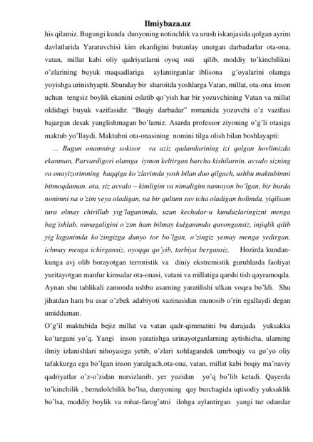 Ilmiybaza.uz 
his qilamiz. Bugungi kunda  dunyoning notinchlik va urush iskanjasida qolgan ayrim 
davlatlarida Yaratuvchisi kim ekanligini butunlay unutgan darbadarlar ota-ona, 
vatan, millat kabi oliy qadriyatlarni oyoq osti  qilib, moddiy to’kinchilikni  
o’zlarining buyuk maqsadlariga  aylantirganlar iblisona  g’oyalarini olamga 
yoyishga urinishyapti. Shunday bir  sharoitda yoshlarga Vatan, millat, ota-ona  inson 
uchun  tengsiz boylik ekanini eslatib qo’yish har bir yozuvchining Vatan va millat 
oldidagi buyuk vazifasidir. “Boqiy darbadar” romanida yozuvchi o’z vazifasi 
bajargan desak yanglishmagan bo’lamiz. Asarda professor ziyoning o’g’li otasiga 
maktub yo’llaydi. Maktubni ota-onasining  nomini tilga olish bilan boshlayapti: 
    … Bugun onamning xokisor  va aziz qadamlarining izi qolgan hovlimizda 
ekanman, Parvardigori olamga  iymon keltirgan barcha kishilarnin, avvalo sizning 
va onayizorimning  haqqiga ko’zlarimda yosh bilan duo qilgach, ushbu maktubimni 
bitmoqdaman. ota, siz avvalo – kimligim va nimaligim namoyon bo’lgan, bir burda 
nonimni na o’zim yeya oladigan, na bir qultum suv icha oladigan holimda, yiqilsam 
tura olmay chirillab yig’laganimda, uzun kechalar-u kunduzlaringizni menga 
bag’ishlab, nimagaligini o’zim ham bilmay kulganimda quvongansiz, injiqlik qilib 
yig’laganimda ko’zingizga dunyo tor bo’lgan, o’zingiz yemay menga yedirgan, 
ichmay menga ichirgansiz, oyoqqa qo’yib, tarbiya bergansiz.    Hozirda kundan-
kunga avj olib borayotgan terroristik va  diniy ekstremistik guruhlarda faoliyat 
yuritayotgan manfur kimsalar ota-onasi, vatani va millatiga qarshi tish qayramoqda. 
Aynan shu tahlikali zamonda ushbu asarning yaratilishi ulkan voqea bo’ldi.  Shu 
jihatdan ham bu asar o’zbek adabiyoti xazinasidan munosib o’rin egallaydi degan 
umiddaman.                                                                                                                              
O’g’il maktubida bejiz millat va vatan qadr-qimmatini bu darajada  yuksakka 
ko’targani yo’q. Yangi  inson yaratishga urinayotganlarning aytishicha, ularning  
ilmiy izlanishlari nihoyasiga yetib, o’zlari xohlagandek umrboqiy va go’yo oliy 
tafakkurga ega bo’lgan inson yaralgach,ota-ona, vatan, millat kabi boqiy ma’naviy 
qadriyatlar o’z-o’zidan nursizlanib, yer yuzidan  yo’q bo’lib ketadi. Qayerda 
to’kinchilik , bemalolchilik bo’lsa, dunyoning  qay burchagida iqtisodiy yuksaklik 
bo’lsa, moddiy boylik va rohat-farog’atni  ilohga aylantirgan  yangi tur odamlar 
