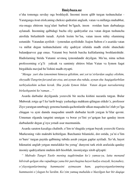 Ilmiybaza.uz 
o’sha tomonga suvday oqa boshlaydi. Insonni inson qilib turgan tushunchalar - 
Yaratganga itoat etish,uning cheksiz qudratini anglash, vatan va millatga muhabbat, 
ota-onaga ehtirom tuyg’ulari barbod bo’lgach, inson  rostdan ham darbadarga 
aylanadi. Insonning qalbidagi bacha oliy qadriyatlar esa vatan degan tushuncha 
atrofida birlashtirib turadi. Aytish lozim bo’lsa, vatan inson ruhiy olamining 
ustunidir. Vatandan ayrilish – iymondan ayrilishdir. Isajon Sulton o’z asarida vatan 
va millat degan tushunchalarni oliy qadriyat sifatida madh etishi shunchaki 
balandparvoz gap emas. Vatanni boy berish barcha kulfatlarning boshlanishidir. 
Hadislarning birida Vatanni sevmoq iymondandir deyilgan. Ma’na, nima uchun 
professorning o’g’li  yuksak va samimiy ehtiros bilan Vatan va Iymon faqat 
birgalikda mavjud bo’lishini madh etyapti.  
  “Menga  yurt shu iymonimni himoya qilishim, uni yot ta’sirlardan saqlay olishim, 
shoyadki Tangrim farzand ato etsa, uni aynan shu ruhda, aynan shu  haqiqatlarbilan 
tarbiyalashim uchun kerak. Shu joyda Iymon bilan  Vatan degan narsalarning 
birlashganini ko’raman…” 
   Asarda darbadar deyilganda yozuvchi bir necha kishini nazarda tutgan. Bular 
Muborak zotga qo’l ko’tarib boqiy yashashga mahkum qilingan etikdo’z, professor 
Ziyo yaratgan umrboqiy genoma hamda qachonlardir ulkan maqsadni ko’zlab yo’lga 
chiqqan va ayni damda maqsadini unutib darbadar kezib yurgan lo’lilar qavmi. 
Umuman olganda tangrini unutgan va borar yo’lini yo’qotgan har qanday inson 
darbadardir degan g’oya yotadi asar mazmunida.  
   Asarda saraton kasaliga chalinib, o’lim to’shagida yotgan buyuk yozuvchi Garsia 
Markesning vido maktubi keltirilgan. Barchamiz bilamizki, dor ostida, ya’ni o’lim 
ro’baro’ turgan paytda qalbining tubida asrab yurgan gaplar aytiladi. Xo’sh, hayot 
hikmatini anglab yetgan mutafakkir bu yorug’ dunyoni tark etish arafasida qanday 
insoniy qadriyatlarni muhim deb hisoblab, insoniyatga xitob qilyapti: 
   “ Mabodo Tangri Taolo mening taqdirimdan ko’z yumsa-yu, latta monand 
hilvirab qolgan shu vujudimga yana bir parchagina hayot hadya etsaydi, hoynahoy, 
o’ylayotganlarimning 
hammasini 
aytmasam 
ham, 
gapirayotganlarimning 
hammasini o’ylagan bo’lardim. Ko’zim yumuq mahalda o’tkazilgan har bir daqiqa 
