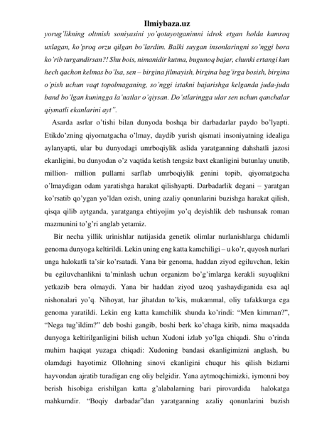 Ilmiybaza.uz 
yorug’likning oltmish soniyasini yo’qotayotganimni idrok etgan holda kamroq 
uxlagan, ko’proq orzu qilgan bo’lardim. Balki suygan insonlaringni so’nggi bora 
ko’rib turgandirsan?! Shu bois, nimanidir kutma, bugunoq bajar, chunki ertangi kun 
hech qachon kelmas bo’lsa, sen – birgina jilmayish, birgina bag’irga bosish, birgina 
o’pish uchun vaqt topolmaganing, so’nggi istakni bajarishga kelganda juda-juda 
band bo’lgan kuningga la’natlar o’qiysan. Do’stlaringga ular sen uchun qanchalar 
qiymatli ekanlarini ayt”. 
    Asarda asrlar o’tishi bilan dunyoda boshqa bir darbadarlar paydo bo’lyapti. 
Etikdo’zning qiyomatgacha o’lmay, daydib yurish qismati insoniyatning idealiga 
aylanyapti, ular bu dunyodagi umrboqiylik aslida yaratganning dahshatli jazosi 
ekanligini, bu dunyodan o’z vaqtida ketish tengsiz baxt ekanligini butunlay unutib, 
million- million pullarni sarflab umrboqiylik genini topib, qiyomatgacha 
o’lmaydigan odam yaratishga harakat qilishyapti. Darbadarlik degani – yaratgan 
ko’rsatib qo’ygan yo’ldan ozish, uning azaliy qonunlarini buzishga harakat qilish, 
qisqa qilib aytganda, yaratganga ehtiyojim yo’q deyishlik deb tushunsak roman 
mazmunini to’g’ri anglab yetamiz. 
     Bir necha yillik urinishlar natijasida genetik olimlar nurlanishlarga chidamli 
genoma dunyoga keltirildi. Lekin uning eng katta kamchiligi – u ko’r, quyosh nurlari 
unga halokatli ta’sir ko’rsatadi. Yana bir genoma, haddan ziyod egiluvchan, lekin 
bu egiluvchanlikni ta’minlash uchun organizm bo’g’imlarga kerakli suyuqlikni 
yetkazib bera olmaydi. Yana bir haddan ziyod uzoq yashaydiganida esa aql 
nishonalari yo’q. Nihoyat, har jihatdan to’kis, mukammal, oliy tafakkurga ega 
genoma yaratildi. Lekin eng katta kamchilik shunda ko’rindi: “Men kimman?”, 
“Nega tug’ildim?” deb boshi gangib, boshi berk ko’chaga kirib, nima maqsadda 
dunyoga keltirilganligini bilish uchun Xudoni izlab yo’lga chiqadi. Shu o’rinda 
muhim haqiqat yuzaga chiqadi: Xudoning bandasi ekanligimizni anglash, bu 
olamdagi hayotimiz Ollohning sinovi ekanligini chuqur his qilish bizlarni  
hayvondan ajratib turadigan eng oliy belgidir. Yana aytmoqchimizki, iymonni boy 
berish hisobiga erishilgan katta g’alabalarning bari pirovardida  halokatga 
mahkumdir. “Boqiy darbadar”dan yaratganning azaliy qonunlarini buzish 
