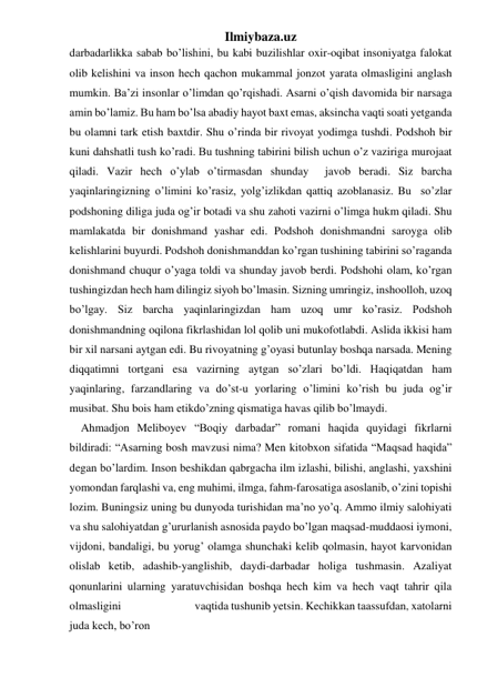 Ilmiybaza.uz 
darbadarlikka sabab bo’lishini, bu kabi buzilishlar oxir-oqibat insoniyatga falokat 
olib kelishini va inson hech qachon mukammal jonzot yarata olmasligini anglash 
mumkin. Ba’zi insonlar o’limdan qo’rqishadi. Asarni o’qish davomida bir narsaga 
amin bo’lamiz. Bu ham bo’lsa abadiy hayot baxt emas, aksincha vaqti soati yetganda 
bu olamni tark etish baxtdir. Shu o’rinda bir rivoyat yodimga tushdi. Podshoh bir 
kuni dahshatli tush ko’radi. Bu tushning tabirini bilish uchun o’z vaziriga murojaat 
qiladi. Vazir hech o’ylab o’tirmasdan shunday  javob beradi. Siz barcha 
yaqinlaringizning o’limini ko’rasiz, yolg’izlikdan qattiq azoblanasiz. Bu  so’zlar 
podshoning diliga juda og’ir botadi va shu zahoti vazirni o’limga hukm qiladi. Shu 
mamlakatda bir donishmand yashar edi. Podshoh donishmandni saroyga olib 
kelishlarini buyurdi. Podshoh donishmanddan ko’rgan tushining tabirini so’raganda 
donishmand chuqur o’yaga toldi va shunday javob berdi. Podshohi olam, ko’rgan 
tushingizdan hech ham dilingiz siyoh bo’lmasin. Sizning umringiz, inshoolloh, uzoq 
bo’lgay. Siz barcha yaqinlaringizdan ham uzoq umr ko’rasiz. Podshoh 
donishmandning oqilona fikrlashidan lol qolib uni mukofotlabdi. Aslida ikkisi ham 
bir xil narsani aytgan edi. Bu rivoyatning g’oyasi butunlay boshqa narsada. Mening 
diqqatimni tortgani esa vazirning aytgan so’zlari bo’ldi. Haqiqatdan ham 
yaqinlaring, farzandlaring va do’st-u yorlaring o’limini ko’rish bu juda og’ir 
musibat. Shu bois ham etikdo’zning qismatiga havas qilib bo’lmaydi. 
    Ahmadjon Meliboyev “Boqiy darbadar” romani haqida quyidagi fikrlarni 
bildiradi: “Asarning bosh mavzusi nima? Men kitobxon sifatida “Maqsad haqida” 
degan bo’lardim. Inson beshikdan qabrgacha ilm izlashi, bilishi, anglashi, yaxshini 
yomondan farqlashi va, eng muhimi, ilmga, fahm-farosatiga asoslanib, o’zini topishi 
lozim. Buningsiz uning bu dunyoda turishidan ma’no yo’q. Ammo ilmiy salohiyati 
va shu salohiyatdan g’ururlanish asnosida paydo bo’lgan maqsad-muddaosi iymoni, 
vijdoni, bandaligi, bu yorug’ olamga shunchaki kelib qolmasin, hayot karvonidan 
olislab ketib, adashib-yanglishib, daydi-darbadar holiga tushmasin. Azaliyat 
qonunlarini ularning yaratuvchisidan boshqa hech kim va hech vaqt tahrir qila 
olmasligini                              vaqtida tushunib yetsin. Kechikkan taassufdan, xatolarni 
juda kech, bo’ron                              
