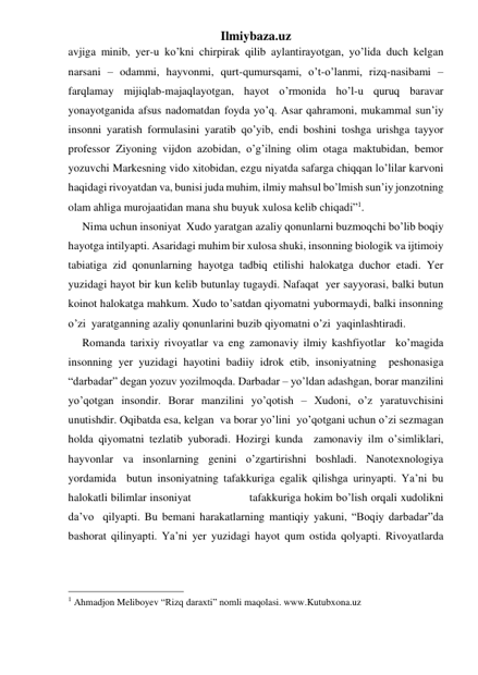 Ilmiybaza.uz 
avjiga minib, yer-u ko’kni chirpirak qilib aylantirayotgan, yo’lida duch kelgan 
narsani – odammi, hayvonmi, qurt-qumursqami, o’t-o’lanmi, rizq-nasibami – 
farqlamay mijiqlab-majaqlayotgan, hayot o’rmonida ho’l-u quruq baravar 
yonayotganida afsus nadomatdan foyda yo’q. Asar qahramoni, mukammal sun’iy 
insonni yaratish formulasini yaratib qo’yib, endi boshini toshga urishga tayyor 
professor Ziyoning vijdon azobidan, o’g’ilning olim otaga maktubidan, bemor 
yozuvchi Markesning vido xitobidan, ezgu niyatda safarga chiqqan lo’lilar karvoni 
haqidagi rivoyatdan va, bunisi juda muhim, ilmiy mahsul bo’lmish sun’iy jonzotning 
olam ahliga murojaatidan mana shu buyuk xulosa kelib chiqadi”1. 
     Nima uchun insoniyat  Xudo yaratgan azaliy qonunlarni buzmoqchi bo’lib boqiy 
hayotga intilyapti. Asaridagi muhim bir xulosa shuki, insonning biologik va ijtimoiy 
tabiatiga zid qonunlarning hayotga tadbiq etilishi halokatga duchor etadi. Yer 
yuzidagi hayot bir kun kelib butunlay tugaydi. Nafaqat  yer sayyorasi, balki butun 
koinot halokatga mahkum. Xudo to’satdan qiyomatni yubormaydi, balki insonning 
o’zi  yaratganning azaliy qonunlarini buzib qiyomatni o’zi  yaqinlashtiradi. 
     Romanda tarixiy rivoyatlar va eng zamonaviy ilmiy kashfiyotlar  ko’magida 
insonning yer yuzidagi hayotini badiiy idrok etib, insoniyatning  peshonasiga 
“darbadar” degan yozuv yozilmoqda. Darbadar – yo’ldan adashgan, borar manzilini 
yo’qotgan insondir. Borar manzilini yo’qotish – Xudoni, o’z yaratuvchisini 
unutishdir. Oqibatda esa, kelgan  va borar yo’lini  yo’qotgani uchun o’zi sezmagan 
holda qiyomatni tezlatib yuboradi. Hozirgi kunda  zamonaviy ilm o’simliklari,  
hayvonlar va insonlarning genini o’zgartirishni boshladi. Nanotexnologiya 
yordamida  butun insoniyatning tafakkuriga egalik qilishga urinyapti. Ya’ni bu 
halokatli bilimlar insoniyat                 tafakkuriga hokim bo’lish orqali xudolikni 
da’vo  qilyapti. Bu bemani harakatlarning mantiqiy yakuni, “Boqiy darbadar”da 
bashorat qilinyapti. Ya’ni yer yuzidagi hayot qum ostida qolyapti. Rivoyatlarda 
                                                 
1 Ahmadjon Meliboyev “Rizq daraxti” nomli maqolasi. www.Kutubxona.uz 
 
