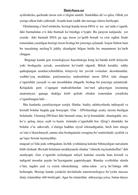 Ilmiybaza.uz 
aytilishicha, qachonki inson zoti o’zligini unutib, Xudolikka da’vo qilsa, Olloh yer 
yuziga ulkan balo yuboradi. Asarda ham xuddi shu narsaga ishora berilyapti. 
    Olimlarning e’tirof etishicha, hozirgi kunda inson DNA si  tez  sur’atda o’zgarib, 
ikki burmalidan o’n ikki burmali ko’rinishga o’tyapti. Bu jarayon natijasida  yer 
yuzida  ikki burmali DNA ga ega inson yo’qolib boradi va oxir oqibat Xudo 
tomonidan yaratilgan hozirgi inson boshqa bir jonzotga aylanadi. Isajon Sulton ham 
bu masalning nechog’li jiddiy ekanligini bilgan holda bu muammoni ko’tarib 
chiqqan. 
      Bugungi kunda gen texnologiyasi hayotimizga keng ko’lamda kirib kelayotir 
yoki boshqacha aytsak, asoratlarini ko’rsatib ulgurdi. Bilish kerakki, oddiy 
qadoqlangan taomlar,ichimliklar, kimyoviy kir yuvish vositalari, dezodarantlar, 
xushbo’yoq moddalar, parfyumeriya mahsulotlari inson DNA sida chuqur 
o’zgarishlar yasaydi va uni insonlikdan chiqarib, boshqa bir jonzotga aylantiradi. 
Kelajakda geni o’zgargan mahsulotlardan iste’mol qilayotgan insonning 
anatomiyasi qanaqa shaklga kirib qolishi olimlar tomonidan yetarlicha 
o’rganilmagan hali… 
    Shu kunlarda yaratilayotgan xorijiy filmlar, badiiy adabiyotlarda indiogoid va 
kristall bolalar haqida gap borayapti. Ular – DNAlaridagi azaliy nizom buzilgan 
bolalardir. Ularning DNAlari ikki burmali emas, ko’p burmalidir, shuningdek, teri, 
ko’z, quloq, miya, asab va hazm  tizimida o’zgachalik bor. Qizig’i shundaki, bu 
bolalar o’ta zakovatli, o’zlariga haddan ziyod ishonadiganlar, hech kim ularga 
so’zini o’tkazolmaydi, ammo ular boshqalarini osongina bo’suntirishadi; uyalish va 
qo’rquv hissini tuymaydilar;  
maqsad yo’lida juda sobitqadam, kichik yoshdanoq kattalar bilmaydigan narsalarni 
bilib olishadi. Bu kabi bolalarni moddiyunchi olimlar “oltinchi irq kashshoflari” deb 
atashyapti. Gen o’zgarishi tezlashgani tufayli kattalar orasida ham kristall va 
indigoid insonlar paydo bo’layotganini gapirishyapti. Bunday evrilishlar ularda   
o’lim, taqdiri azal va oxirat ishonchining  sekin-sekin  yo’q bo’lishiga olib 
kelmoqda. Hozirgi kunda yetakchi davlatlarda nanotexnologiya bo’yicha maxsus 
ilmiy izlanishlar olib borilyapti. Agar bu izlanishlar  nihoyasiga yetsa, butun dunyo  
