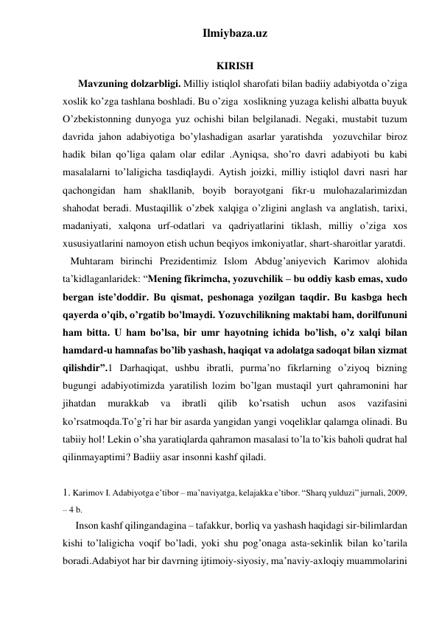 Ilmiybaza.uz 
 
KIRISH 
      Mavzuning dolzarbligi. Milliy istiqlol sharofati bilan badiiy adabiyotda o’ziga 
xoslik ko’zga tashlana boshladi. Bu o’ziga  xoslikning yuzaga kelishi albatta buyuk 
O’zbekistonning dunyoga yuz ochishi bilan belgilanadi. Negaki, mustabit tuzum 
davrida jahon adabiyotiga bo’ylashadigan asarlar yaratishda  yozuvchilar biroz 
hadik bilan qo’liga qalam olar edilar .Ayniqsa, sho’ro davri adabiyoti bu kabi 
masalalarni to’laligicha tasdiqlaydi. Aytish joizki, milliy istiqlol davri nasri har 
qachongidan ham shakllanib, boyib borayotgani fikr-u mulohazalarimizdan 
shahodat beradi. Mustaqillik o’zbek xalqiga o’zligini anglash va anglatish, tarixi, 
madaniyati, xalqona urf-odatlari va qadriyatlarini tiklash, milliy o’ziga xos 
xususiyatlarini namoyon etish uchun beqiyos imkoniyatlar, shart-sharoitlar yaratdi. 
   Muhtaram birinchi Prezidentimiz Islom Abdug’aniyevich Karimov alohida 
ta’kidlaganlaridek: “Mening fikrimcha, yozuvchilik – bu oddiy kasb emas, xudo 
bergan iste’doddir. Bu qismat, peshonaga yozilgan taqdir. Bu kasbga hech 
qayerda o’qib, o’rgatib bo’lmaydi. Yozuvchilikning maktabi ham, dorilfununi 
ham bitta. U ham bo’lsa, bir umr hayotning ichida bo’lish, o’z xalqi bilan 
hamdard-u hamnafas bo’lib yashash, haqiqat va adolatga sadoqat bilan xizmat 
qilishdir”.1 Darhaqiqat, ushbu ibratli, purma’no fikrlarning o’ziyoq bizning 
bugungi adabiyotimizda yaratilish lozim bo’lgan mustaqil yurt qahramonini har 
jihatdan 
murakkab 
va 
ibratli 
qilib 
ko’rsatish 
uchun 
asos 
vazifasini 
ko’rsatmoqda.To’g’ri har bir asarda yangidan yangi voqeliklar qalamga olinadi. Bu 
tabiiy hol! Lekin o’sha yaratiqlarda qahramon masalasi to’la to’kis baholi qudrat hal 
qilinmayaptimi? Badiiy asar insonni kashf qiladi.  
 
1. Karimov I. Adabiyotga e’tibor – ma’naviyatga, kelajakka e’tibor. “Sharq yulduzi” jurnali, 2009, 
– 4 b. 
     Inson kashf qilingandagina – tafakkur, borliq va yashash haqidagi sir-bilimlardan 
kishi to’laligicha voqif bo’ladi, yoki shu pog’onaga asta-sekinlik bilan ko’tarila 
boradi.Adabiyot har bir davrning ijtimoiy-siyosiy, ma’naviy-axloqiy muammolarini 
