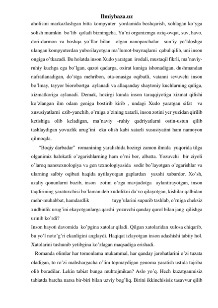 Ilmiybaza.uz 
aholisini markazlashgan bitta kompyuter  yordamida boshqarish, xohlagan ko’yga 
solish mumkin  bo’lib  qoladi bizningcha. Ya’ni organizmga oziq-ovqat, suv, havo, 
dori-darmon va boshqa yo’llar bilan  olgan nanoparchalar  sun’iy yo’ldoshga 
ulangan kompyuterdan yuborilayotgan ma’lumot-buyruqlarni  qabul qilib, uni inson  
ongiga o’tkazadi. Bu holatda inson Xudo yaratgan  irodali, mustaqil fikrli, ma’naviy-
ruhiy kuchga ega bo’lgan, qazoi qadarga, oxirat kuniga ishonadigan, dushmandan 
nafratlanadigan, do’stga mehribon, ota-onasiga oqibatli, vatanni sevuvchi inson 
bo’lmay, tayyor biorobortga  aylanadi va allaqanday shaytoniy kuchlarning quliga, 
xizmatkoriga aylanadi. Demak, hozirgi kunda inson taraqqiyotiga xizmat qilishi  
ko’zlangan ilm odam geniga bostirib kirib , undagi Xudo yaratgan sifat  va 
xususiyatlarni  ezib-yanchib, o’rniga o’zining xatarli, inson zotini yer yuzidan qirilib 
ketishiga olib keladigan, ma’naviy -ruhiy qadriyatlarni ostin-ustun qilib 
tashlaydigan yovuzlik urug’ini  eka olish kabi xatarli xususiyatini ham namoyon  
qilmoqda.                                                                                                                    
      “Boqiy darbadar”  romanining yaralishida hozirgi zamon ilmida  yuqorida tilga 
olganimiz halokatli o’zgarishlarning ham o’rni bor, albatta. Yozuvchi  bir ziyoli 
o’laroq nanotexnologiya va gen texnologiyasida  sodir bo’layotgan o’zgarishlar va 
ularning salbiy oqibati haqida aytilayotgan gaplardan  yaxshi xabardor. Xo’sh, 
azaliy qonunlarni buzib, inson  zotini o’zga mavjudotga  aylantirayotgan, inson 
taqdirining yaratuvchisi bo’laman deb xudolikni da’vo qilayotgan, kishilar qalbidan 
mehr-muhabbat, hamdardlik                    tuyg’ularini supurib tashlab, o’rniga cheksiz 
xudbinlik urug’ini ekayotganlarga qarshi  yozuvchi qanday qurol bilan jang  qilishga 
urinib ko’rdi? 
Inson hayoti davomida  ko’pgina xatolar qiladi. Qilgan xatolaridan xulosa chiqarib, 
bu yo’l noto’g’ri ekanligini anglaydi. Haqiqat izlayotgan inson adashishi tabiiy hol. 
Xatolarini tushunib yetibgina ko’zlagan maqsadiga erishadi.  
   Romanda olimlar har tomonlama mukammal, har qanday jarohatlarini o’zi tuzata 
oladigan, to ro’zi mahshargacha o’lim topmaydigan genoma yaratish ustida tajriba 
olib boradilar. Lekin tabiat bunga muhtojmikan? Aslo yo’q. Hech kuzatganmisiz 
tabiatda barcha narsa bir-biri bilan uzviy bog’liq. Birini ikkinchisisiz tasavvur qilib 
