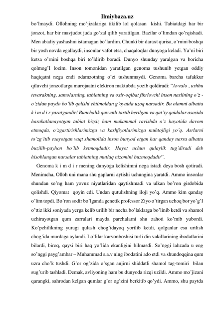 Ilmiybaza.uz 
bo’lmaydi. Ollohning mo’jizalariga tikilib lol qolasan  kishi. Tabiatdagi har bir 
jonzot, har bir mavjudot juda go’zal qilib yaratilgan. Bazilar o’limdan qo’rqishadi. 
Men abadiy yashashni istamagan bo’lardim. Chunki bir daraxt qurisa, o’rnini boshqa 
bir yosh novda egallaydi, insonlar vafot etsa, chaqaloqlar dunyoga keladi. Ya’ni biri 
ketsa o’rnini boshqa biri to’ldirib boradi. Dunyo shunday yaralgan va boricha 
qolmog’I lozim. Inson tomonidan yaratilgan genoma tushunib yetgan oddiy 
haqiqatni nega endi odamzotning o’zi tushunmaydi. Genoma barcha tafakkur 
qiluvchi jonzotlarga murojaatni elektron maktubda yozib qoldiradi: “Avvalo , ushbu  
tevarakning, samolarning, tabiatning va oxir-oqibat fikrlovchi inson naslining o’z -
o’zidan paydo bo’lib qolishi ehtimoldan g’oyatda uzoq narsadir. Bu olamni albatta  
k i m d i r yaratgandir! Bunchalik quvvatli tartib berilgan va qat’iy qoidalar asosida 
harakatlanayotgan tabiat bizsiz ham mukammal ravishda o’z hayotida davom 
etmoqda, o’zgartirishlarimizga va kashfiyotlarimizga muhtojligi yo’q. Asrlarni 
to’zg’itib esayotgan vaqt shamolida inson bunyod etgan har qanday narsa albatta 
buzilib-payhon bo’lib ketmoqdadir. Hayot uchun qulaylik tug’diradi deb 
hisoblangan narsalar tabiatning mutlaq nizomini buzmoqdadir”.  
    Genoma k i m d i r mening dunyoga kelishimni nega istadi deya bosh qotiradi. 
Menimcha, Olloh uni mana shu gaplarni aytishi uchungina yaratdi. Ammo insonlar 
shundan so’ng ham yovuz niyatlaridan qaytishmadi va ulkan bo’ron girdobida 
qolishdi. Qiyomat  qoyin edi. Undan qutulishning iloji yo’q. Ammo kim qanday 
o’lim topdi. Bo’ron sodir bo’lganda genetik professor Ziyo o’tirgan uchoq bor yo’g’I 
o’ttiz ikki soniyada yerga kelib urilib bir necha bo’laklarga bo’linib ketdi va shamol 
uchirayotgan qum zarralari mayda parchalarni shu zahoti ko’mib yubordi. 
Ko’pchilikning yuragi qulash chog’idayoq yorilib ketdi, qolganlar esa urilish 
chog’ida murdaga aylandi. Lo’lilar karvonboshisi turli din vakillarining ibodatlarini 
bilardi, biroq, qaysi biri haq yo’lida ekanligini bilmasdi. So’nggi lahzada u eng 
so’nggi payg’ambar – Muhammad s.a.v ning ibodatini ado etdi va shundoqqina qum 
uzra cho’k tushdi. G’or og’zida o’sgan anjirni shiddatli shamol tag-tomiri  bilan 
sug’urib tashladi. Demak, avliyoning ham bu dunyoda rizqi uzildi. Ammo mo’jizani 
qarangki, sahrodan kelgan qumlar g’or og’zini berkitib qo’ydi. Ammo, shu paytda 
