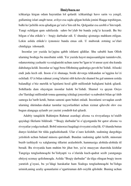 Ilmiybaza.uz 
ichkariga kirgan odam hayratdan lol qolardi: ichkaridagi havo sarin va yengil, 
gullarning islari anqib turar, avliyo esa sajda qilgan holida jonini Haqqa topshirgan, 
balki ko’pchilik orzu qiladigan go’zal o’lim edi bu. Qolganlar esa azobli o’lim topdi. 
Yangi ochilgan qum sahifasida  sahro bo’ylab bir banda yolg’iz kezardi. Bu biz 
bilgan o’sha etikdo’z – boqiy darbadar edi. U shunday qismatga mahkum etilgan. 
Lekin aslida etikdo’z iymonsiz banda emas edi. U muborak zotning so’zlari 
chinligiga  ishonardi.   
    Insonlar yer yuzida ko’pgina qabih ishlarni qildilar. Shu sababli ham Olloh 
ularning boshiga bu musibatni soldi. Yer yuzida hayot mujassamligini taminlovchi, 
odamzotning yashashi va oziqlanishi uchun zarur bo’lgan to’rt unsur ayni shu kunda 
dahshatga keldi. Insonlar so’nggi bora Ollohning qudratiga guvoh bo’lishdi. Afsuski 
endi juda kech edi. Inson o’zi shunaqa, boshi devorga tekkandan so’nggina ko’zi 
ochiladi. O’zi bilan rahmat yomg’irlarini olib keluvchi shamol bu gal ummon ustida 
balandligi o’ttiz metrlik to’lqinlarni hosil qilib millionlab baliqlarni halok qilardi. 
Sohillarda dam olayotgan insonlar halok bo’lishdi. Shamol va quyun Osiyo 
cho’llaridagi millionlab tonna qumning ichidagi jonzotlari va nabodoti bilan qo’shib 
samoga ko’tarib ketdi, butun samoni qum buluti enladi. Insonlarni sovuqdan asrab 
ularning shirindan-shakar taomlar tayyorlashlari uchun xizmat qiluvchi olov esa 
bugun alangaga aylanib yer yuzini yondirib kul qilardi.                       
      Adabiy tanqidchi Rahimjon Rahmat asardagi afsona va rivoyatlarga to’xtalib 
quyidagi fikrlarni bildiradi: ““Boqiy darbadar”ni o’qiyotganda bir qator afsona va 
rivoyatlar yodga tushadi. Bobil minorasi haqidagi rivoyatni eslaylik. O’shanda butun 
dunyo kishilari bir tilda gaplashishardi. Ular o’zaro kelishib, xudoning dargohiga 
yetishish uchun baland minora qurishadi. Bundan xudoning qahri kelib, minorani 
buzib tashlaydi va xalqlarning tillarini aralashtirib, hammasiga alohida-alohida til 
beradi. Bu rivoyatda ham muhim bir jihat bor, ya’ni muayyan sharoitda kishilar 
Tangriga tenglashmoqchi bo’lishyapti va o’zlarida kuch-qudrat sezib yaratganga 
ehtiyoj sezmay qolishmoqda. Aslida “Boqiy darbadar” da tilga olingan boqiy inson 
yaratish g’oyasi, bu yo’ldagi harakatlar ham Xudoga tenglashmoqchi bo’lishga 
urinish,uning azaliy qonunlarini o’zgartiraman deb osiylik qilishdir. Buning uchun 
