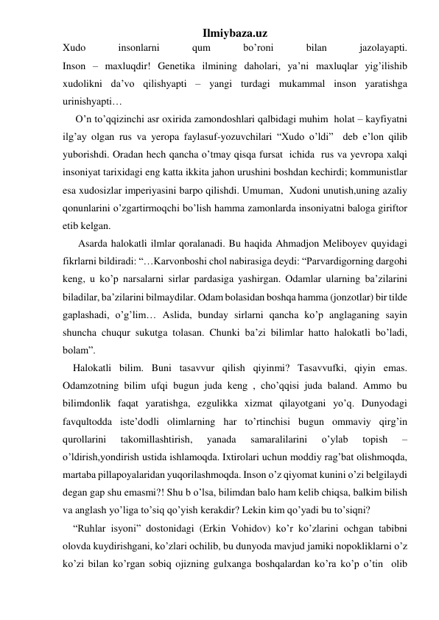 Ilmiybaza.uz 
Xudo 
insonlarni 
qum 
bo’roni 
bilan 
jazolayapti.             
Inson – maxluqdir! Genetika ilmining daholari, ya’ni maxluqlar yig’ilishib 
xudolikni da’vo qilishyapti – yangi turdagi mukammal inson yaratishga 
urinishyapti… 
     O’n to’qqizinchi asr oxirida zamondoshlari qalbidagi muhim  holat – kayfiyatni 
ilg’ay olgan rus va yeropa faylasuf-yozuvchilari “Xudo o’ldi”  deb e’lon qilib 
yuborishdi. Oradan hech qancha o’tmay qisqa fursat  ichida  rus va yevropa xalqi 
insoniyat tarixidagi eng katta ikkita jahon urushini boshdan kechirdi; kommunistlar 
esa xudosizlar imperiyasini barpo qilishdi. Umuman,  Xudoni unutish,uning azaliy 
qonunlarini o’zgartirmoqchi bo’lish hamma zamonlarda insoniyatni baloga giriftor 
etib kelgan.  
      Asarda halokatli ilmlar qoralanadi. Bu haqida Ahmadjon Meliboyev quyidagi 
fikrlarni bildiradi: “…Karvonboshi chol nabirasiga deydi: “Parvardigorning dargohi 
keng, u ko’p narsalarni sirlar pardasiga yashirgan. Odamlar ularning ba’zilarini 
biladilar, ba’zilarini bilmaydilar. Odam bolasidan boshqa hamma (jonzotlar) bir tilde 
gaplashadi, o’g’lim… Aslida, bunday sirlarni qancha ko’p anglaganing sayin 
shuncha chuqur sukutga tolasan. Chunki ba’zi bilimlar hatto halokatli bo’ladi, 
bolam”.      
    Halokatli bilim. Buni tasavvur qilish qiyinmi? Tasavvufki, qiyin emas. 
Odamzotning bilim ufqi bugun juda keng , cho’qqisi juda baland. Ammo bu 
bilimdonlik faqat yaratishga, ezgulikka xizmat qilayotgani yo’q. Dunyodagi  
favqultodda iste’dodli olimlarning har to’rtinchisi bugun ommaviy qirg’in 
qurollarini 
takomillashtirish, 
yanada 
samaralilarini 
o’ylab 
topish 
– 
o’ldirish,yondirish ustida ishlamoqda. Ixtirolari uchun moddiy rag’bat olishmoqda, 
martaba pillapoyalaridan yuqorilashmoqda. Inson o’z qiyomat kunini o’zi belgilaydi 
degan gap shu emasmi?! Shu b o’lsa, bilimdan balo ham kelib chiqsa, balkim bilish 
va anglash yo’liga to’siq qo’yish kerakdir? Lekin kim qo’yadi bu to’siqni? 
    “Ruhlar isyoni” dostonidagi (Erkin Vohidov) ko’r ko’zlarini ochgan tabibni 
olovda kuydirishgani, ko’zlari ochilib, bu dunyoda mavjud jamiki nopokliklarni o’z 
ko’zi bilan ko’rgan sobiq ojizning gulxanga boshqalardan ko’ra ko’p o’tin  olib 
