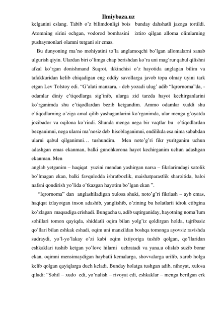 Ilmiybaza.uz 
kelganini eslang. Tabib o’z bilimdonligi bois  bunday dahshatli jazoga tortildi. 
Atomning sirini ochgan, vodorod bombasini  ixtiro qilgan alloma olimlarning 
pushaymonlari olamni tutgani sir emas. 
    Bu dunyoning ma’no mohiyatini to’la anglamoqchi bo’lgan allomalarni sanab 
ulgurish qiyin. Ulardan biri o’limga chap berishdan ko’ra uni mag’rur qabul qilishni 
afzal ko’rgan donishmand Suqrot, ikkinchisi o’z hayotida anglagan bilim va 
tafakkuridan kelib chiqadigan eng oddiy savollarga javob topa olmay uyini tark 
etgan Lev Tolstoy edi. “G’alati manzara, - deb yozadi ulug’ adib “Iqrornoma”da, - 
odamlar diniy e’tiqodlarga sig’inib, ularga zid tarzda hayot kechirganlarini 
ko’rganimda shu e’tiqodlardan bezib ketgandim. Ammo odamlar xuddi shu 
e’tiqodlarning o’ziga amal qilib yashaganlarini ko’rganimda, ular menga g’oyatda 
jozibador va oqilona ko’rindi. Shunda menga nega bir vaqtlar bu  e’tiqodlardan  
bezganimni, nega ularni ma’nosiz deb  hisoblaganimni, endilikda esa nima sababdan 
ularni qabul qilganimni… tushundim.  Men noto’g’ri fikr yuritganim uchun 
adashgan emas ekanman, balki gunohkorona hayot kechirganim uchun adashgan 
ekanman. Men  
 
anglab yetganim – haqiqat  yuzini mendan yashirgan narsa – fikrlarimdagi xatolik  
bo’lmagan ekan, balki favqulodda ishratbozlik, maishatparastlik sharoitida, baloi 
nafsni qondirish yo’lida o’tkazgan hayotim bo’lgan ekan ”. 
     “Iqrornoma” dan  anglashiladigan xulosa shuki, noto’g’ri fikrlash – ayb emas, 
haqiqat izlayotgan inson adashib, yanglishib, o’zining bu holatlarii idrok etibgina 
ko’zlagan  maqsadiga erishadi. Bungacha u, adib uqtirganiday, hayotning noma’lum 
sohillari tomon qayiqda, shiddatli oqim bilan yolg’iz qoldirgan holda, tajribasiz 
qo’llari bilan eshkak eshadi, oqim uni manzildan boshqa tomonga ayovsiz ravishda 
sudraydi, yo’l-yo’lakay o’zi kabi oqim ixtiyoriga tushib qolgan, qo’llaridan 
eshkaklari tushib ketgan yo’lovc hilarni  uchratadi va yana,u olislab suzib borar 
ekan, oqimni mensimaydigan haybatli kemalarga, shovvalarga urilib, xarob holga 
kelib qolgan qayiqlarga duch keladi. Bunday holatga tushgan adib, nihoyat, xulosa 
qiladi: “Sohil – xudo  edi, yo’nalish – rivoyat edi, eshkaklar – menga berilgan erk 
