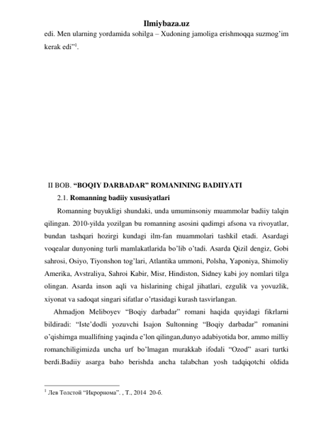 Ilmiybaza.uz 
edi. Men ularning yordamida sohilga – Xudoning jamoliga erishmoqqa suzmog’im 
kerak edi”1.  
 
 
 
 
 
 
 
 
 
 
  II BOB. “BOQIY DARBADAR” ROMANINING BADIIYATI 
       2.1. Romanning badiiy xususiyatlari 
       Romanning buyukligi shundaki, unda umuminsoniy muammolar badiiy talqin 
qilingan. 2010-yilda yozilgan bu romanning asosini qadimgi afsona va rivoyatlar, 
bundan tashqari hozirgi kundagi ilm-fan muammolari tashkil etadi. Asardagi 
voqealar dunyoning turli mamlakatlarida bo’lib o’tadi. Asarda Qizil dengiz, Gobi 
sahrosi, Osiyo, Tiyonshon tog’lari, Atlantika ummoni, Polsha, Yaponiya, Shimoliy 
Amerika, Avstraliya, Sahroi Kabir, Misr, Hindiston, Sidney kabi joy nomlari tilga 
olingan. Asarda inson aqli va hislarining chigal jihatlari, ezgulik va yovuzlik, 
xiyonat va sadoqat singari sifatlar o’rtasidagi kurash tasvirlangan.  
     Ahmadjon Meliboyev “Boqiy darbadar” romani haqida quyidagi fikrlarni 
bildiradi: “Iste’dodli yozuvchi Isajon Sultonning “Boqiy darbadar” romanini 
o’qishimga muallifning yaqinda e’lon qilingan,dunyo adabiyotida bor, ammo milliy 
romanchiligimizda uncha urf bo’lmagan murakkab ifodali “Ozod” asari turtki 
berdi.Badiiy asarga baho berishda ancha talabchan yosh tadqiqotchi oldida 
                                                 
1 Лев Толстой “Иқрорнома”. , T., 2014  20-б. 
 
