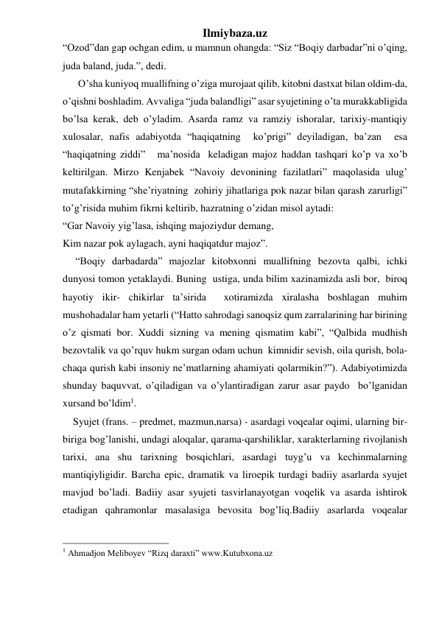 Ilmiybaza.uz 
“Ozod”dan gap ochgan edim, u mamnun ohangda: “Siz “Boqiy darbadar”ni o’qing, 
juda baland, juda.”, dedi.  
      O’sha kuniyoq muallifning o’ziga murojaat qilib, kitobni dastxat bilan oldim-da, 
o’qishni boshladim. Avvaliga “juda balandligi” asar syujetining o’ta murakkabligida 
bo’lsa kerak, deb o’yladim. Asarda ramz va ramziy ishoralar, tarixiy-mantiqiy  
xulosalar, nafis adabiyotda “haqiqatning  ko’prigi” deyiladigan, ba’zan  esa 
“haqiqatning ziddi”   ma’nosida  keladigan majoz haddan tashqari ko’p va xo’b 
keltirilgan. Mirzo Kenjabek “Navoiy devonining fazilatlari” maqolasida ulug’ 
mutafakkirning “she’riyatning  zohiriy jihatlariga pok nazar bilan qarash zarurligi” 
to’g’risida muhim fikrni keltirib, hazratning o’zidan misol aytadi:  
“Gar Navoiy yig’lasa, ishqing majoziydur demang,  
Kim nazar pok aylagach, ayni haqiqatdur majoz”.  
     “Boqiy darbadarda” majozlar kitobxonni muallifning bezovta qalbi, ichki 
dunyosi tomon yetaklaydi. Buning  ustiga, unda bilim xazinamizda asli bor,  biroq 
hayotiy ikir- chikirlar ta’sirida  xotiramizda xiralasha boshlagan muhim 
mushohadalar ham yetarli (“Hatto sahrodagi sanoqsiz qum zarralarining har birining 
o’z qismati bor. Xuddi sizning va mening qismatim kabi”, “Qalbida mudhish 
bezovtalik va qo’rquv hukm surgan odam uchun  kimnidir sevish, oila qurish, bola-
chaqa qurish kabi insoniy ne’matlarning ahamiyati qolarmikin?”). Adabiyotimizda 
shunday baquvvat, o’qiladigan va o’ylantiradigan zarur asar paydo  bo’lganidan 
xursand bo’ldim1. 
    Syujet (frans. – predmet, mazmun,narsa) - asardagi voqealar oqimi, ularning bir-
biriga bog’lanishi, undagi aloqalar, qarama-qarshiliklar, xarakterlarning rivojlanish 
tarixi, ana shu tarixning bosqichlari, asardagi tuyg’u va kechinmalarning 
mantiqiyligidir. Barcha epic, dramatik va liroepik turdagi badiiy asarlarda syujet 
mavjud bo’ladi. Badiiy asar syujeti tasvirlanayotgan voqelik va asarda ishtirok 
etadigan qahramonlar masalasiga bevosita bog’liq.Badiiy asarlarda voqealar 
                                                 
1 Ahmadjon Meliboyev “Rizq daraxti” www.Kutubxona.uz 
 
