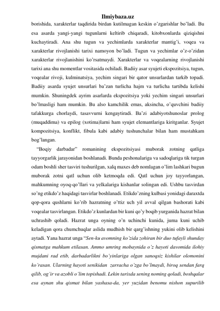 Ilmiybaza.uz 
borishida, xarakterlar taqdirida birdan kutilmagan keskin o’zgarishlar bo’ladi. Bu 
esa asarda yangi-yangi tugunlarni keltirib chiqaradi, kitobxonlarda qiziqishni 
kuchaytiradi. Ana shu tugun va yechimlarda xarakterlar mantig’i, voqea va 
xarakterlar rivojlanishi tarixi namoyon bo’ladi. Tugun va yechimlar o’z-o’zidan 
xarakterlar rivojlanishini ko’rsatmaydi. Xarakterlar va voqealarning rivojlanishi 
tarixi ana shu momentlar vositasida ochiladi. Badiiy asar syujeti ekspozitsiya, tugun, 
voqealar rivoji, kulminatsiya, yechim singari bir qator unsurlardan tarkib topadi. 
Badiiy asarda syujet unsurlari ba’zan turlicha hajm va turlicha tartibda kelishi 
mumkin. Shuningdek ayrim asarlarda ekspozitsiya yoki yechim singari unsurlari 
bo’lmasligi ham mumkin. Bu also kamchilik emas, aksincha, o’quvchini badiiy 
tafakkurga chorlaydi, tasavvurni kengaytiradi. Ba’zi adabiyotshunoslar prolog 
(muqaddima) va epilog (xotima)larni ham syujet elemantlariga kiritganlar. Syujet 
kompozitsiya, konflikt, fibula kabi adabiy tushunchalar bilan ham mustahkam 
bog’langan. 
    “Boqiy darbadar” romanining ekspozitsiyasi muborak zotning qatliga 
tayyorgarlik jarayonidan boshlanadi. Bunda peshonalariga va sadoqlariga tik turgan 
odam boshli sher tasviri tushurilgan, xalq maxes deb nomlagan o’lim lashkari bugun 
muborak zotni qatl uchun olib ketmoqda edi. Qatl uchun joy tayyorlangan, 
mahkumning oyoq-qo’llari va yelkalariga kishanlar solingan edi. Ushbu tasvirdan 
so’ng etikdo’z haqidagi tasvirlar boshlanadi. Etikdo’zning kulbasi yonidagi daraxtda 
qop-qora qushlarni ko’rib hazratning o’ttiz uch yil avval qilgan bashorati kabi 
voqealar tasvirlangan. Etikdo’z kunlardan bir kuni qo’y boqib yurganida hazrat bilan 
uchrashib qoladi. Hazrat unga oyning o’n uchinchi kunida, juma kuni uchib 
keladigan qora chumchuqlar aslida mudhish bir qarg’ishning yukini olib kelishini 
aytadi. Yana hazrat unga “Sen-ku avomning ko’zida zohiran bir duo tufayli shunday 
qismatga mahkum etilasan. Ammo umring mobaynida o’z hayoti davomida ilohiy 
mujdani rad etib, darbadarlikni bo’yinlariga olgan sanoqsiz kishilar olomonini 
ko’rasan. Ularning hayoti senikidan  zarracha o’zga bo’lmaydi, biroq sendan farq 
qilib, og’ir va azobli o’lim topishadi. Lekin tarixda sening noming qoladi, boshqalar 
esa aynan shu qismat bilan yashasa-da, yer yuzidan benomu nishon supurilib 
