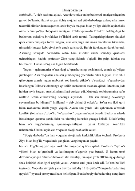 Ilmiybaza.uz 
ketishadi…”,- deb bashorat qiladi. Asar davomida uning bashorati amalga oshganiga 
guvoh bo’lamiz. Hazrat aytgan ilohiy mujdani rad etib darbadarga aylanganlar inson 
takomili olimlari hamda qachonlardir buyuk maqsad bilan yo’lga chiqib keyinchalik 
nima uchun yo’lga chiqqanini unutgan  lo’lilar qavmidir.Etikdo’z bolaligidagi bu 
bashoratni esladi va bir falokat bo’lishini sezib turardi. Tashqaridagi daraxt shoxlari 
qora chumchuqlarga to’lib ketgan, ular oda,larga ma’nosiz ko’zlarini tikkancha, 
nimanidir kutgan kabi qiyshayib qarab turishardi. Bu bir falokatdan darak berardi. 
Asarning so’ngida bo’rondan oldin ham kishilar xuddi shunday qushlarni 
uchratishgani haqida professor Ziyo yangiliklarda o’qiydi. Bu galgi falokat esa 
bo’ron edi. Undan so’ng esa tugun boshlanadi.  
     Tugun – qahramonlar o’rtasidagi to’qnashuvning boshlanishi, asarda qo’yilgan 
jumboqdir. Asar voqealari ana shu jumboqning yechilishi bilan tugaydi. Biz tahlil  
qilayotgan asarda tugun muborak zot hamda etikdo’z o’rtasidagi to’qnashuvdan 
boshlangan.Etikdo’z olomonga qo’shilib mahkumni masxara qiladi. Mahkum juda 
holdan toyib ketgan, suvsizlikdan sillasi qurigan edi. Muborak zot birzumgina nafas 
rostlash uchun etikdo’zning devoriga suyanadi. – Hali sen mening devorimga 
suyanadigan bo’ldingmi? Imillama! – deb qichqirdi etikdo’z. So’ng esa ikki qo’li 
bilan mahkumni itarib yerga yiqitdi. Aynan shu yerda ikki qahramon o’rtasida 
konflikt (lotincha so’z bo’lib “to’qnashuv” degan ma’noni beradi. Badiiy asarlarda 
ifodalangan qarama-qarshiliklar va ularning kurashi) yuzaga keladi. Etikdo’zning 
ham 
o’z 
tuyg’ularining qarama-qarshiligini 
 
ya’ni 
kolliziya 
konfliktni 
uchratamiz.Undan keyin esa voqealar rivoji boshlanib ketadi. 
     “Boqiy darbadar”da ham voqealar rivoji juda keskinlik bilan kechadi. Professor 
Ziyo bilan bog’liq voqealarda yangidan-yangi tugunlar paydo 
bo’ladi. O’g’lining yo’llagan maktubi  unga qattiq ta’sir qiladi. Professor Ziyo o’z 
vijdoni bilan to’qnashadi va kutilmagan o’zgarish yuz beradi. U Butun umri  
davomida yiqqan bilimlari halokatli ilm ekanligi, tanlagan yo’li Ollohning qudratiga 
shak keltirish ekanligini anglab yetadi. Ammo endi juda kech edi. Bo’ron bo’lishi 
tayin edi. Voqealar rivojida yana Luvrda milodiy 1312- yilda “Mangu darbadarning 
qaytishi” pyesasi premyerasi ham keltirilgan. Bunda boqiy darbadarning nutqi hech 
