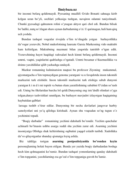 Ilmiybaza.uz 
bir insonni befarq qoldirmaydi. Pyesaning muallifi Gvido Bonatti sahnaga kirib 
kelgan uzun bo’yli, sochlari yelkasiga tushgan, navqiron odamni taniyolmadi. 
Chunki pyesadagi qahramon rolini o’ynagan aktyor qari chol edi. Bundan bilsak 
bo’ladiki, nutq so’zlagan shaxs aynan darbadarning o’zi. U qarimagan, hali ham qirq 
uch yoshda. 
     Bundan tashqari voqealar rivojida o’lim to’shagida yotgan  barhayotlikka 
da’vogar yozuvchi, Nobel mukofotining laureate Garsia Markesning vido maktubi 
ham keltirilgan. Maktubning mazmuni bilan yuqorida tanishib o’tgan edik. 
Yozuvchining hayot haqidagi xulosalari hech kimni befarq qoldirmaydi. Insonni 
umrni, vaqtni, yaqinlarini qadrlashga o’rgatadi. Umrni besamar o’tkazmaslikka va 
doimo yaxshiliklar qilib yashashga undaydi. 
     Mazkur romanning kulminatsion nuqtasi bu professor Ziyoning  mukammal, 
qiyomatgacha o’lim topmaydigan genoma yaratgani va u favqulotda inson takomili 
markazini tark etishidir. Inson takomili markazini tark etishiga sabab dunyoni 
yaratgan k i m d i rni topish va butun olam yaratilishining sababini O’zidan so’rash 
edi. Uning bu fikrlaridan barcha lol qoldi.Dunyoning eng iste’dodli olimlari o’yga  
tolgan,dunyo tashvishlari unutilgan, bu barhayot mavjudot izlayotgan haqiqatning 
haybatidan qalblari 
 
 larzaga tushib o’tirar edilar. Dunyoning bir necha davlarlari jangovar harbiy 
samolyotlari uni yo’q qilishga kirishadi. Aynan shu voqeadan so’ng tugun o’z 
yechimini topadi.  
     “Boqiy darbadar”  romanining yechimi dahshatli bo’rondir. Yechim qanchalar 
achinarli bo’lmasin ushbu asarga xuddi shu yechim zarur edi. Asarning yechimi 
insoniyatga Ollohga shak keltirishning oqibatini yaqqol eslatib turibdi. Xudolikka 
da’vo qilayotganlar shunday qismatga loyiq aslida. 
  Biz 
tahlilga 
tortgan 
asarning 
postpozitsiyasida 
bo’rondan 
keyin    
personajlarning holati bayon etilgan. Bunda yer yuzida boqiy darbadardan boshqa 
hech kim qolmaganini ko’ramiz. Bundan tashqari yomonlarning qanday dahshatli 
o’lim topganini, yaxshilarning esa go’zal o’lim topganiga guvoh bo’lamiz. 
