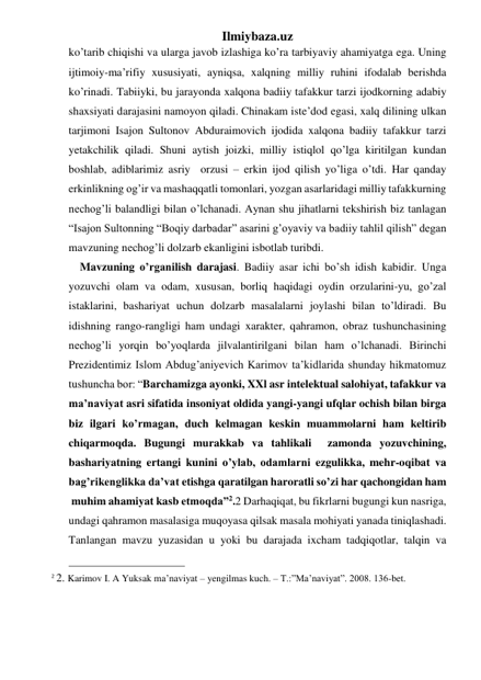 Ilmiybaza.uz 
ko’tarib chiqishi va ularga javob izlashiga ko’ra tarbiyaviy ahamiyatga ega. Uning 
ijtimoiy-ma’rifiy xususiyati, ayniqsa, xalqning milliy ruhini ifodalab berishda 
ko’rinadi. Tabiiyki, bu jarayonda xalqona badiiy tafakkur tarzi ijodkorning adabiy 
shaxsiyati darajasini namoyon qiladi. Chinakam iste’dod egasi, xalq dilining ulkan 
tarjimoni Isajon Sultonov Abduraimovich ijodida xalqona badiiy tafakkur tarzi 
yetakchilik qiladi. Shuni aytish joizki, milliy istiqlol qo’lga kiritilgan kundan 
boshlab, adiblarimiz asriy  orzusi – erkin ijod qilish yo’liga o’tdi. Har qanday 
erkinlikning og’ir va mashaqqatli tomonlari, yozgan asarlaridagi milliy tafakkurning 
nechog’li balandligi bilan o’lchanadi. Aynan shu jihatlarni tekshirish biz tanlagan 
“Isajon Sultonning “Boqiy darbadar” asarini g’oyaviy va badiiy tahlil qilish” degan 
mavzuning nechog’li dolzarb ekanligini isbotlab turibdi. 
    Mavzuning o’rganilish darajasi. Badiiy asar ichi bo’sh idish kabidir. Unga 
yozuvchi olam va odam, xususan, borliq haqidagi oydin orzularini-yu, go’zal 
istaklarini, bashariyat uchun dolzarb masalalarni joylashi bilan to’ldiradi. Bu 
idishning rango-rangligi ham undagi xarakter, qahramon, obraz tushunchasining 
nechog’li yorqin bo’yoqlarda jilvalantirilgani bilan ham o’lchanadi. Birinchi 
Prezidentimiz Islom Abdug’aniyevich Karimov ta’kidlarida shunday hikmatomuz 
tushuncha bor: “Barchamizga ayonki, XXl asr intelektual salohiyat, tafakkur va 
ma’naviyat asri sifatida insoniyat oldida yangi-yangi ufqlar ochish bilan birga 
biz ilgari ko’rmagan, duch kelmagan keskin muammolarni ham keltirib 
chiqarmoqda. Bugungi murakkab va tahlikali  zamonda yozuvchining, 
bashariyatning ertangi kunini o’ylab, odamlarni ezgulikka, mehr-oqibat va 
bag’rikenglikka da’vat etishga qaratilgan haroratli so’zi har qachongidan ham 
 muhim ahamiyat kasb etmoqda”2.2 Darhaqiqat, bu fikrlarni bugungi kun nasriga, 
undagi qahramon masalasiga muqoyasa qilsak masala mohiyati yanada tiniqlashadi. 
Tanlangan mavzu yuzasidan u yoki bu darajada ixcham tadqiqotlar, talqin va 
                                                 
2 2. Karimov I. A Yuksak ma’naviyat – yengilmas kuch. – T.:”Ma’naviyat”. 2008. 136-bet. 
                           
 
