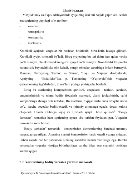 Ilmiybaza.uz 
    Mavjud ilmiy va o’quv adabiyotlarda syujetning ikki turi haqida gapiriladi. Aslida 
esa syujetning quyidagi to’rt turi bor: 
- 
xronikali; 
- 
retrospektiv; 
- 
kontsentrik; 
- 
assotsiativ. 
Xronikali syujetda voqealar bir boshdan boshlanib, birin-ketin hikoya qilinadi. 
Xronikali syujet ishonarli bo’ladi. Biroq syujetning bu turi doim ham qulay vosita 
bo’la olmaydi, chunki xronikaning o’zi syujet bo’la olmaydi. Xronikalilik ko’pincha 
naturalistik bayonchilikka olib keladi, yorqin obrazlar yaratishga imkon bermaydi. 
Masalan, Navoiyning “Farhod va Shirin”, “Layli va Majnun” dostonlarida, 
Ayniyning 
 
“Esdaliklar”ida, 
p. 
Tursunning 
“O’qituvchi”sida 
voqealar 
qahramonning tug’ilishidan, to ma’lum yoshga yoshigacha beriladi.  
     Biroq bu asarlarning kompozitsion qurilishi, voqealarni  tanlash, saralash, 
umumlashtirish va ularni badiiy ifodalash mahorati, ularni joylashtirish, ya’ni 
kompozitsiya shunga olib keladiki, Bu asarlarni  o’qigan kishi unda ortiqcha narsa 
yo’q, barcha voqealar badiiy-estetik va ijtimoiy qimmatga egadir, degan xulosa 
chiqaradi. Ularda e’tiborga loyiq va qiziqarli syujet  hosil qilinadi1. “Boqiy 
darbadar” romanida ham syujetning aynan shu turidan foydalanilgan. Voqealar 
birin-ketin sodir bo’ladi. 
    “Boqiy darbadar” romanida  kompozitsion elementlarning barchasi umumiy 
maqsadga qaratilgan. Asarning syujeti kompozitsion tartib orqali yuzaga chiqqan. 
Ushbu asarda har bir qahramon o’zining xarakteri hamda vazifasiga ega. Barcha 
personajlar voqealar rivojiga birlashtirilgan va shu bilan asar syujetini ochishga 
xizmat qilgan.  
          
2.2. Yozuvchining badiiy xarakter yaratish mahorati. 
                                                 
1 Qurambayev K “Adabiyotshunoslik asoslari” . Nukus-2011  35-bet 
 
