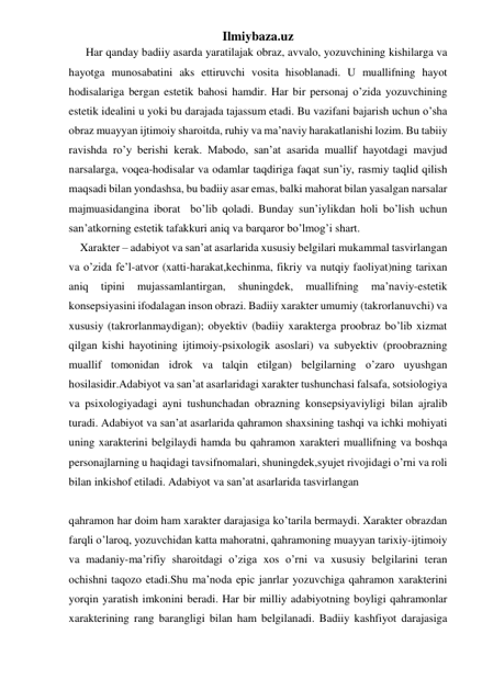 Ilmiybaza.uz 
      Har qanday badiiy asarda yaratilajak obraz, avvalo, yozuvchining kishilarga va 
hayotga munosabatini aks ettiruvchi vosita hisoblanadi. U muallifning hayot 
hodisalariga bergan estetik bahosi hamdir. Har bir personaj o’zida yozuvchining 
estetik idealini u yoki bu darajada tajassum etadi. Bu vazifani bajarish uchun o’sha 
obraz muayyan ijtimoiy sharoitda, ruhiy va ma’naviy harakatlanishi lozim. Bu tabiiy 
ravishda ro’y berishi kerak. Mabodo, san’at asarida muallif hayotdagi mavjud 
narsalarga, voqea-hodisalar va odamlar taqdiriga faqat sun’iy, rasmiy taqlid qilish 
maqsadi bilan yondashsa, bu badiiy asar emas, balki mahorat bilan yasalgan narsalar 
majmuasidangina iborat  bo’lib qoladi. Bunday sun’iylikdan holi bo’lish uchun 
san’atkorning estetik tafakkuri aniq va barqaror bo’lmog’i shart.  
    Xarakter – adabiyot va san’at asarlarida xususiy belgilari mukammal tasvirlangan 
va o’zida fe’l-atvor (xatti-harakat,kechinma, fikriy va nutqiy faoliyat)ning tarixan 
aniq 
tipini 
mujassamlantirgan, 
shuningdek, 
muallifning 
ma’naviy-estetik 
konsepsiyasini ifodalagan inson obrazi. Badiiy xarakter umumiy (takrorlanuvchi) va 
xususiy (takrorlanmaydigan); obyektiv (badiiy xarakterga proobraz bo’lib xizmat 
qilgan kishi hayotining ijtimoiy-psixologik asoslari) va subyektiv (proobrazning 
muallif tomonidan idrok va talqin etilgan) belgilarning o’zaro uyushgan 
hosilasidir.Adabiyot va san’at asarlaridagi xarakter tushunchasi falsafa, sotsiologiya 
va psixologiyadagi ayni tushunchadan obrazning konsepsiyaviyligi bilan ajralib 
turadi. Adabiyot va san’at asarlarida qahramon shaxsining tashqi va ichki mohiyati 
uning xarakterini belgilaydi hamda bu qahramon xarakteri muallifning va boshqa 
personajlarning u haqidagi tavsifnomalari, shuningdek,syujet rivojidagi o’rni va roli 
bilan inkishof etiladi. Adabiyot va san’at asarlarida tasvirlangan  
 
 
qahramon har doim ham xarakter darajasiga ko’tarila bermaydi. Xarakter obrazdan 
farqli o’laroq, yozuvchidan katta mahoratni, qahramoning muayyan tarixiy-ijtimoiy 
va madaniy-ma’rifiy sharoitdagi o’ziga xos o’rni va xususiy belgilarini teran 
ochishni taqozo etadi.Shu ma’noda epic janrlar yozuvchiga qahramon xarakterini 
yorqin yaratish imkonini beradi. Har bir milliy adabiyotning boyligi qahramonlar 
xarakterining rang barangligi bilan ham belgilanadi. Badiiy kashfiyot darajasiga 
