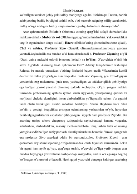 Ilmiybaza.uz 
ko’tarilgan xarakter ijobiy yoki salbiy mohiyatga ega bo’lishidan qat’I nazar, har bir 
adabiyotning badiiy boyligini tashkil etib, o’zi mansub xalqning milliy xarakterini, 
milliy o’ziga xosligini badiiy mujassamlantirganligi bilan ham ahamiyatlidir1. 
    Asar qahramonlari: Etikdo’z (Muborak zotning qarg’ishi tufayli darbadarlikka 
mahkum etiladi), Muborak zot (Ollohning payg’ambarlaridan biri. Yakkaxudolikni 
targ’ib etgani uchun dorga osiladi), Hazrat (Etikdo’zning qismatini bashorat qiladi), 
Chol va nabira, Professor Ziyo (Genetik olim,mukammal,umrboqiy genoma 
yaratadi,keyinchalik esa bundan o’zi ham afsuslanadi ), Professor Ziyoning o’g’li 
(Otasi uning maktubi tufayli iymonga keladi) va lo’lilar. O’quvchida o’rinli bir 
savol tug’iladi. Asarning bosh qahramoni kim? Adabiy tanqidchimiz Rahimjon 
Rahmat bu masala yuzasidan o’zining fikrlarini bayon etadi: “Nazarimda kuchli 
dramatizm bilan yo’g’rilgan asar voqealari Professor Ziyoning gen texnologiyasi 
yordamida eng mukammal, juda uzoq yashaydigan va tafakkur qilish qobiliyatiga 
ega bo’lgan jonzot yaratish olimning qalbida kechayotir. O’g’li yozgan maktub 
timsolida professorning qalbida iymon kuchi uyg’onib, yaratganning qudrati va 
mo’jizasi cheksiz ekanligini, inson darbadarlikka yo’liqmaslik uchun o’z egasini 
tanib olishi kerakligini eslatib sadolana boshlaydi. Shahri Haybarni ko’z bilan 
ko’rib, u yerdagi boqiylikka erishgan odamlarning yashashdan to’yib, hayotdan 
bezib ulgurganliklarini esdaliklar qilib yozgan  sayyoh ham professor Ziyodir. Biz 
asarning tubiga tobora chuqurroq tushganimiz sayin,bundagi hamma voqealar, 
adashishlar, darbadarliklar, insoniy meht-muhabbatni ulug’lashlar bitta odamning  
yuragida sodir bo’lgan ruhiy portlash  ekanligini tushuna boramiz. Yuzaki qaraganda 
esa professor Ziyo asardagi oddiy bir personaj,xolos. Professor Ziyoni  asar 
qahramoni deyishim Isajonning o’ziga ham andak  erish  tuyulishi mumkindir. Lekin 
bir gapni ham aytib qo’yay, qog’ozga tushib, o’quvchi qo’liga yetib borgan asar 
bundan buyog’iga yozuvchidan tashqaridagi mavjudlik, endi u o’z egasiga bog’liq 
bo’lmagan o’z umrini o’tkazadi. Hech qaysi yozuvchi dunyoga keltirgan asarining 
                                                 
1 Sultonov I.,Adabiyot nazariyasi, T.,1980;     
 
