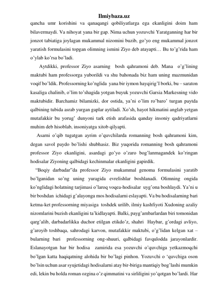 Ilmiybaza.uz 
qancha umr korishini va qanaqangi qobiliyatlarga ega ekanligini doim ham 
bilavermaydi. Va nihoyat yana bir gap. Nima uchun yozuvchi Yaratganning har bir 
jonzot tabiatiga joylagan mukammal nizomini buzib, go’yo eng mukammal jonzot 
yaratish formulasini topgan olimning ismini Ziyo deb atayapti… Bu to’g’rida ham 
o’ylab ko’rsa bo’ladi.  
       Aytdikki, professor Ziyo asarning  bosh qahramoni deb. Mana  o’g’lining 
maktubi ham professorga yuborildi va shu bahonada biz ham uning mazmunidan 
voqif bo’ldik. Professorning ko’nglida  yana bir iymon hayqirig’I borki, bu – saraton 
kasaliga chalinib, o’lim to’shagida yotgan buyuk yozuvchi Garsia Markesning vido 
maktubidir. Barchamiz bilamizki, dor ostida, ya’ni o’lim ro’baro’ turgan paytda 
qalbining tubida asrab yurgan gaplar aytiladi. Xo’sh, hayot hikmatini anglab yetgan 
mutafakkir bu yorug’ dunyoni tark etish arafasida qanday insoniy qadriyatlarni 
muhim deb hisoblab, insoniyatga xitob qilyapti. 
     Asarni o’qib tugatgan ayrim o’quvchilarda romanning bosh qahramoni kim, 
degan savol paydo bo’lishi shubhasiz. Biz yuqorida romanning bosh qahramoni 
professor Ziyo ekanligini, asardagi go’yo o’zaro bog’lanmagandek ko’ringan 
hodisalar Ziyoning qalbidagi kechinmalar ekanligini gapirdik. 
    “Boqiy darbadar”da professor Ziyo mukammal genoma formulasini yaratib 
bo’lganidan so’ng uning yuragida evrelishlar boshlanadi. Olimning ongida 
ko’nglidagi holatning tarjimasi o’laroq voqea-hodisalar  uyg’ona boshlaydi. Ya’ni u 
bir boshdan  ichidagi g’alayonga mos hodisalarni eslayapti. Va bu hodisalarning bari 
ketma-ket professorning miyasiga  toshdek urilib, ilmiy kashfiyoti Xudoning azaliy 
nizomlarini buzish ekanligini ta’kidlayapti. Balki, payg’ambarlardan biri tomonidan 
qarg’alib, darbadarlikka duchor etilgan etikdo’z, shahri  Haybar, g’ordagi avliyo, 
g’aroyib toshbaqa, sahrodagi karvon, mutafakkir maktubi, o’g’lidan kelgan xat – 
bularning bari  professorning ong-shuuri, qalbidagi favqulodda jarayonlardir. 
Eslanayotgan har bir hodisa  zamirida esa yozuvchi o’quvchiga yetkazmoqchi 
bo’lgan katta haqiqatning alohida bir bo’lagi pinhon. Yozuvchi o ‘quvchiga oson 
bo’lsin uchun asar syujetidagi hodisalarni atay bir-biriga mantiqiy bog’lashi mumkin 
edi, lekin bu holda roman ozgina o’z qimmatini va sirliligini yo’qotgan bo’lardi. Har 
