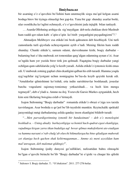 Ilmiybaza.uz 
bir asarning o’z o’quvchisi bo’lishini ham unutmaylik sizga ma’qul kelgan asarni 
boshqa birov bir tiyinga olmasligi bor gap-ku. Yana bir gap: shunday asarlar borki, 
ular osonlikcha ko’nglini ochmaydi, o’z o’quvchisini juda injiqlik  bilan tanlaydi. 
      … Asarda Ollohning arshiga-da  sig’maydigan  deb nola chekkan shoir Mashrab 
ham xuddi qor odam kabi  o’qtin-o’qtin  ko’rinib  yurganligini payqadingizmi”?.1  
       Ahmadjon Meliboyev esa etikdo’zni bosh qahramon deb hisoblaydi. Uni turli 
zamonlarda turli qiyofada uchrayotganini aytib o’tadi. Mening fikrim ham xuddi 
shunday. Chunki etikdo’z, samum odami, darveshnamo kishi, boqiy darbadar – 
bularning bari o’sha muborak zot tomonidan qarg’algan odamning aynan o’zi. Asar 
so’ngida ham yer yuzida biror tirik jon qolmadi. Faqatgina boqiy darbadar yangi 
ochilgan qum sahifalarida yolg’iz kezib yuradi. Aslida etikdo’z iymonsiz kishi emas 
edi. U muborak zotning gaplari chin ekanligini qalban his etib turardi. Hamma yoqda 
ayg’oqchilar izg’iyotgani uchun nomigagina bo’lsa-da koyib qoyishi kerak edi. 
“Amaldorlar qilmishimni ko’rishdi, erta indin surishtiruvlar boshlanadi, josuslar 
barcha voqealarni oqizmay-tomizmay yetkazishadi… va hech kim menga 
tegmaydi”,-deb o’yladi u. Ammo na iloj. Yozuvchi Garsio Markes aytganidek, hech 
kim seni fikrlaring boisgina eslab o’tirmaydi.  
    Isajon Sultonning “Boqiy darbadar”  romanida etikdo’z obrazi o’ziga xos tarzda 
tasvirlangan. Asar boshida u qo’pol bo’lib tuyulishi mumkin. Keyinchalik spektakl 
jarayonidagi nutqi darbadarning aslida qanday inson ekanligini bildirib turadi: 
      “…Men parvardigorimning iymonli bir bandasiman! – deb o’z monologini 
boshladi u. – Uning abadiy  barhayotligiga va bemisl kuch-qudrat egasi ekanligiga, 
vujudimga kirgan zarra tikan badaliga aql  bovar qilmas mukofotlarni ato etadigan 
va hamma narsani o’rab-chulg’ab oluvchi hikmatlargacha bino qiladigan muborak 
zot ekaniga hech qachon shak keltirmaganman… Ammo siz meni azozildan ham 
mal’unroqsan, deb malomat qildingiz!”.   
    Isajon Sultonning ijodiy dunyosi go’zalliklari, nafosatidan bahra olmoqchi 
bo’lgan o’quvchi birinchi bo’lib “Boqiy darbadar”ni o’qishi va chuqur his qilishi 
                                                 
1 Sultonov I. Boqiy darbadar. T.: “O’zbekiston”. 2011. 277-278-betlar. 
  
