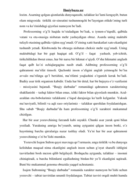 Ilmiybaza.uz 
lozim. Asarning qolgan qismlarida dunyoqarashi, tafakkur ko’lami kengayib, butun 
olam miqyosida  tiriklik sir-sinoatini tushunmoqchi bo’layotgan etikdo’zning turli 
nom va ko’rinishdagi qiyofasi namoyon bo’ladi. 
     Professorning o’g’li haqida to’xtaladigan bo’lsak, u iymon-e’tiqodli, qalbida 
vatani va ota-onasiga nisbatan mehr yashaydigan obraz. Asarda uning maktubi 
tufayli otasining qalbida vijdon uyg’onadi. O’zining xatti-harakatlari xato ekanligini 
tushunib yetadi. Kitobxonda bu obrazga nisbatan cheksiz mehr uyg’onadi. Uning 
maktubidagi har bir gapi haqiqat edi. O’g’il – faqat  yashash, yeb-ichish, 
tirikchilikdan iborat emas, har bir narsa bir hikmat o’qiydi. O’sha hikmatni anglash 
faqat qalb ko’zi ochiqlargagina nasib etadi. Adibning professorning o’g’li 
qahramoni ma’rifat timsoli. Qachonki inson o’zligini anglab yetmoqchi bo’lsa 
avvalo ma’rifatga qo’l berishini, ma’rifatni yoqlashini o’rganish kerak bo’ladi. 
Badiiy asar tirik organism kabidir. Unda har bir detal, har bir hujayra o’z vazifasini 
– missiyasini bajaradi. “Boqiy darbadar” romanidagi qahramon xarakterining 
shakllanishi – tashqi faktor bilan emas, ichki faktor bilan qiyoslash mumkin. Azal-
azaldan ota-bobolarimiz tafakkurni e’tiqod darajasiga ko’tarib kelganlar. Yuksak 
ma’naviyatli, bilimli va aqli raso oriylarimiz – tafakkur qurolidan foydalanishgan. 
Shu sabab “Boqiy darbadar”da ham professorning o’g’li xarakteri mukammal 
chizilgan. 
    Har bir asar yozuvchining farzandi kabi suyukli. Chunki asar yurak qoni bilan 
yoziladi. Yurakning amriga bo’ysunib, uning aytganini qilgan inson borki, o’z 
hayotining barcha qirralariga nazar tashlay oladi. Ya’ni har bir asar qahramoni 
yozuvchining o’zi bo’lishi mumkin. 
     Yozuvchi Isajon Sulton qaysi mavzuga qo’l urmasin, unga tiriklik va bu dunyoga 
kelishdan maqsad nima ekanligini anglash inson uchun g’oyat sharafli ishligini 
tasvirlashni bosh mezon qilib belgilaydi. Boshqacha aytganda, tafakkur – insonni 
chiniqtiradi, u barcha bilimlarni egallashning birdan-bir yo’li ekanligini uqtiradi. 
Buni biz mukammal genoma obrazida yaqqol uchratamiz.  
    Isajon Sultonning “Boqiy darbadar” romanida xarakter namoyon bo’lishi uchun 
yozuvchi – tabiat tasviridan unumli foydalangan. Tabiat tasviri orqali muhit hamda 
