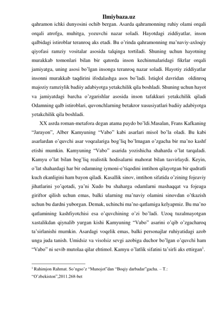 Ilmiybaza.uz 
qahramon ichki dunyosini ochib bergan. Asarda qahramonning ruhiy olami orqali 
orqali atrofga, muhitga, yozuvchi nazar soladi. Hayotdagi ziddiyatlar, inson 
qalbidagi istiroblar teranroq aks etadi. Bu o’rinda qahramonning ma’naviy-axloqiy 
qiyofasi ramziy vositalar asosida talqinga tortiladi. Shuning uchun hayotning 
murakkab tomonlari bilan bir qatorda inson kechinmalaridagi fikrlar orqali 
jamiyatga, uning asosi bo’lgan insonga teranroq nazar soladi. Hayotiy ziddiyatlar 
insonni murakkab taqdirini ifodalashga asos bo’ladi. Istiqlol davridan  oldinroq 
majoziy ramziylik badiiy adabiyotga yetakchilik qila boshladi. Shuning uchun hayot 
va jamiyatdagi barcha o’zgarishlar asosida inson tafakkuri yetakchilik qiladi 
Odamning qalb istiroblari, quvonchlarning betakror xususiyatlari badiiy adabiyotga 
yetakchilik qila boshladi. 
      XX asrda roman-metafora degan atama paydo bo’ldi.Masalan, Frans Kafkaning 
“Jarayon”, Alber Kamyuning “Vabo” kabi asarlari misol bo’la oladi. Bu kabi 
asarlardan o’quvchi asar voqealariga bog’liq bo’lmagan o’zgacha bir ma’no kashf 
etishi mumkin. Kamyuning “Vabo” asarida yozishicha shaharda o’lat tarqaladi. 
Kamyu o’lat bilan bog’liq realistik hodisalarni mahorat bilan tasvirlaydi. Keyin, 
o’lat shahardagi har bir odamning iymoni-e’tiqodini imtihon qilayotgan bir qudratli 
kuch ekanligini ham bayon qiladi. Kasallik sinov, imtihon sifatida o’zining fojeaviy 
jihatlarini yo’qotadi, ya’ni Xudo bu shaharga odamlarni mashaqqat va fojeaga 
giriftor qilish uchun emas, balki ularning ma’naviy olamini sinovdan o’tkazish 
uchun bu dardni yuborgan. Demak, uchinchi ma’no qatlamiga kelyapmiz. Bu ma’no 
qatlamining kashfiyotchisi esa o’quvchining o’zi bo’ladi. Uzoq tuzalmayotgan 
xastalikdan qiynalib yurgan kishi Kamyuning “Vabo” asarini o’qib o’zgacharoq 
ta’sirlanishi mumkin. Asardagi voqelik emas, balki personajlar ruhiyatidagi azob  
unga juda tanish. Umidsiz va visolsiz sevgi azobiga duchor bo’lgan o’quvchi ham 
“Vabo” ni sevib mutolaa qilar ehtimol. Kamyu o’latlik sifatini ta’sirli aks ettirgan1.     
                                                 
1 Rahimjon Rahmat. So’ngso’z “Munojot”dan “Boqiy darbadar”gacha. – T.: 
“O’zbekiston”,2011.268-bet          
 
