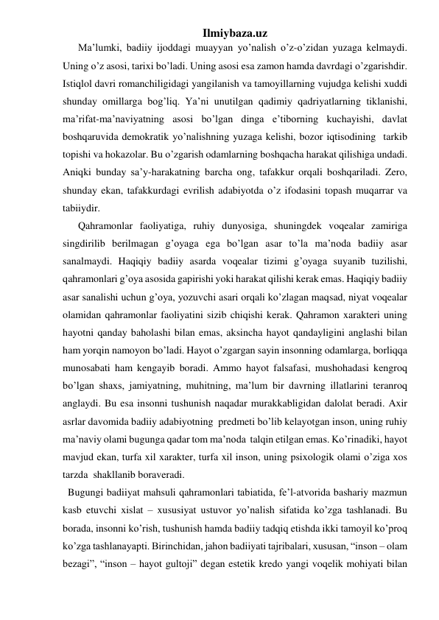 Ilmiybaza.uz 
      Ma’lumki, badiiy ijoddagi muayyan yo’nalish o’z-o’zidan yuzaga kelmaydi. 
Uning o’z asosi, tarixi bo’ladi. Uning asosi esa zamon hamda davrdagi o’zgarishdir. 
Istiqlol davri romanchiligidagi yangilanish va tamoyillarning vujudga kelishi xuddi 
shunday omillarga bog’liq. Ya’ni unutilgan qadimiy qadriyatlarning tiklanishi, 
ma’rifat-ma’naviyatning asosi bo’lgan dinga e’tiborning kuchayishi, davlat 
boshqaruvida demokratik yo’nalishning yuzaga kelishi, bozor iqtisodining  tarkib 
topishi va hokazolar. Bu o’zgarish odamlarning boshqacha harakat qilishiga undadi. 
Aniqki bunday sa’y-harakatning barcha ong, tafakkur orqali boshqariladi. Zero, 
shunday ekan, tafakkurdagi evrilish adabiyotda o’z ifodasini topash muqarrar va 
tabiiydir. 
      Qahramonlar faoliyatiga, ruhiy dunyosiga, shuningdek voqealar zamiriga 
singdirilib berilmagan g’oyaga ega bo’lgan asar to’la ma’noda badiiy asar 
sanalmaydi. Haqiqiy badiiy asarda voqealar tizimi g’oyaga suyanib tuzilishi, 
qahramonlari g’oya asosida gapirishi yoki harakat qilishi kerak emas. Haqiqiy badiiy 
asar sanalishi uchun g’oya, yozuvchi asari orqali ko’zlagan maqsad, niyat voqealar 
olamidan qahramonlar faoliyatini sizib chiqishi kerak. Qahramon xarakteri uning 
hayotni qanday baholashi bilan emas, aksincha hayot qandayligini anglashi bilan 
ham yorqin namoyon bo’ladi. Hayot o’zgargan sayin insonning odamlarga, borliqqa 
munosabati ham kengayib boradi. Ammo hayot falsafasi, mushohadasi kengroq 
bo’lgan shaxs, jamiyatning, muhitning, ma’lum bir davrning illatlarini teranroq 
anglaydi. Bu esa insonni tushunish naqadar murakkabligidan dalolat beradi. Axir 
asrlar davomida badiiy adabiyotning  predmeti bo’lib kelayotgan inson, uning ruhiy 
ma’naviy olami bugunga qadar tom ma’noda  talqin etilgan emas. Ko’rinadiki, hayot 
mavjud ekan, turfa xil xarakter, turfa xil inson, uning psixologik olami o’ziga xos 
tarzda  shakllanib boraveradi.  
  Bugungi badiiyat mahsuli qahramonlari tabiatida, fe’l-atvorida bashariy mazmun 
kasb etuvchi xislat – xususiyat ustuvor yo’nalish sifatida ko’zga tashlanadi. Bu 
borada, insonni ko’rish, tushunish hamda badiiy tadqiq etishda ikki tamoyil ko’proq 
ko’zga tashlanayapti. Birinchidan, jahon badiiyati tajribalari, xususan, “inson – olam 
bezagi”, “inson – hayot gultoji” degan estetik kredo yangi voqelik mohiyati bilan 
