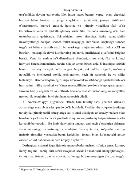 Ilmiybaza.uz 
uyg’unlikda davom ettirayotir. Illo, inson hayot bezagi, yorug’ olam chechagi 
bo’lishi bilan barobar, u yangi voqeliklarni yaratuvchi, jamiyat tartiblarini 
o’zgartiruvchi, bunyod etuvchi, hayotga va ijtimoiy voqelikka faol ta’sir 
ko’rsatuvchi katta va qudratli ijtimoiy kuch. Shu ma’noda insonning o’zi ham 
umumbashariy qadriyatdir. Ikkinchidan, inson shaxsiga, ijodiy yaratuvchilik 
imkoniyatlariga bo’lgan ishonch millat kelajagiga, hur Vatan istiqboliga ishonch 
tuyg’ulari bilan chatishib yaxlit bir markazga mujassamlashgan holda XXI asr 
boshlari, mustaqillik davri kishilarining ma’naviy-intellektual qiyofasini belgilab 
beradi. Yana bir muhim ta’kidlanadigani shundaki, shaxs erki, fikr va ko’ngil 
hurriyati barcha zamonlarda, barcha xalqlar uchun birdek aziz. U insoniyat tarixida 
benazr  bashariy qadriyat bo’lib kelgan. Negaki, erk, adolat, ezgulik, ma’naviy 
go’zallik va intellectual boylik hech qachon, hech bir zamonda irq va millat 
tanlamaydi. Barcha xalqlarning zulmga, zo’ravonlikka, istibdodga qarshi kurashi o’z 
hurriyatini, milliy ozodligi va Vatan mustaqillligini poydor etishga qaratilgandir. 
Insonni badiiy anglash va aks ettirish borasida realism metodining imkoniyatlari 
nechog’lik kengligini, boyligini ham namoyish qiladi. 
     U. Normatov qayd qilganidek: “Bizda ham falsafiy asosi jihatdan xilma-xil 
yo’nalishga mansub asarlar  paydo bo’la boshladi. Moddiy  dunyo qonuniyatlariga 
tarixiylik, ijtimoiy tahlil prinsplariga qat’iy amal qiladigan  an’anaviy realizm bilan 
barobar deyarli barcha tur va janrlarda diniy, ruhoniy-islomiy talqin ustuvor asarlar 
ko’payib bormoqda… Bu foniy dunyoning omonat, tagi puch g’oyalariga aldangan 
shaxs umrining, mehnatining bemaniligini qabariq tarzda, ko’pincha ramziy-
majoziy timsollar vositasida butun keskinligi, fojeasi bilan ko’rsatuvchi absurt 
asarlar, absurt qahramonlar ham ko’payib qoldi ”1. 
    Darhaqiqat, shaxsni faqat ijtimoiy munosabatlar mahsuli sifatida emas, ko’proq 
ilohiy, tug’ma – tabiiy, sirli-sehrli mavjudot tarzida ko’rsatuvchi, uning ijtimoiyyot, 
tarixiy sharoit-tuzim, davlat, siyosat, mafkuraga bo’ysunmaydigan g’aroyib tuyg’u, 
                                                 
1 Норматов У. Умидбахш тамойиллар. – T.: “Маънавият” ,2000, 5-б. 
 
