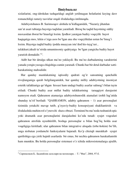 Ilmiybaza.uz 
xislatlarini, ong-idrokdan tashqaridagi anglab yetilmagan holatlarini keying davr 
romanchiligi ramziy tasvirlar orqali ifodalashga intilmoqda. 
    Adabiyotshunos B. Sarimsoqov alohida ta’kidlaganidek, “Nazariy jihatdan 
san’at asari tabiatga hayotga taqlidan yaratiladi. Biroq bu taqlid hayotning oddiy 
nusxasidan iborat bo’lmasligi lozim. Ijodkor yaratgan badiiy voqeylik  hayot 
haqiqatiga mos, lekin o’ziga asos bo’lgan ana shu voqeylikdan ustun bo’lmog’i 
lozim. Hayotga taqlid badiiy ijodda muayyan iste’dod his-tuyg’usi , 
tafakkuri,ideali ta’sirida umuminsoniy qadriyatga  bo’lgan yangicha badiiy hayot 
yaratish demakdir.”2. 
    Adib har bir detalga ulkan ma’no yuklaydi. Bu ma’no darbadarning xarakterini 
yanada yorqin yuzaga chiqishiga zamin yaratadi. Chunki har bir detal darbadar xatti-
harakatining mahsulidir. 
    Har qanday mamlakatning iqtisodiy qudrati og’ir sanoatning qanchalik 
rivojlanganiga qarab belgilanganidek, har qanday milliy adabiyotning insoniyat 
estetik tafakkuriga qo’shgan  hissasi ham undagi badiiy asarlar salmog’i bilan tayin 
etiladi. Chunki badiiy asar millat badiiy tafakkurining  taraqqiyot darajasini 
namoyon etadi. Qahramon atamasiga adabiyotshunoslik atamalari izohli lug’atida 
shunday ta’rif beriladi: “QAHRAMON, adabiy qahramon – 1) asar personajlari 
tizimida yetakchi mavqe tutib, g’oyaviy-badiiy konsepsiyani shakllantirish  va 
ifodalashda muhim rol o’ynovchi  shaxs obrazi. Terminni bu ma’noda tushunish epic 
yoki dramatik asar personajlarini darajalashni ko’zda tutadi: syujet voqealari 
qahramon atrofida uyushtirilib, boshqa personajlar u bilan bog’liq holda asar 
voqeligiga kiritiladi; ular qahramon bilan integrative aloqada (tobe-hokim) bo’lib, 
unga nisbatan yordamchi funksiyalarni bajaradi. Ko’p chiziqli murakkab  syujet 
qurilishiga ega yirik hajmli asarlarda  bir emas, bir nechta qahramon harakatlanishi 
ham mumkin. Bu holda personajlar sistemasi o’z ichida mikrosistemalarga ajralib, 
                                                 
2 Саримсоқов Б.. Бадиийлик асослари ва мезонлари. – T.:”Фан”, 2004, 97-б.                        
                          
 
