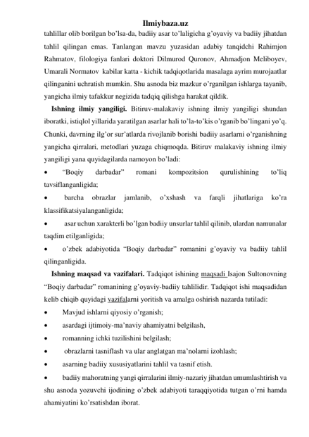 Ilmiybaza.uz 
tahlillar olib borilgan bo’lsa-da, badiiy asar to’laligicha g’oyaviy va badiiy jihatdan 
tahlil qilingan emas. Tanlangan mavzu yuzasidan adabiy tanqidchi Rahimjon 
Rahmatov, filologiya fanlari doktori Dilmurod Quronov, Ahmadjon Meliboyev,  
Umarali Normatov  kabilar katta - kichik tadqiqotlarida masalaga ayrim murojaatlar 
qilinganini uchratish mumkin. Shu asnoda biz mazkur o’rganilgan ishlarga tayanib, 
yangicha ilmiy tafakkur negizida tadqiq qilishga harakat qildik. 
    Ishning ilmiy yangiligi. Bitiruv-malakaviy ishning ilmiy yangiligi shundan 
iboratki, istiqlol yillarida yaratilgan asarlar hali to’la-to’kis o’rganib bo’lingani yo’q. 
Chunki, davrning ilg’or sur’atlarda rivojlanib borishi badiiy asarlarni o’rganishning 
yangicha qirralari, metodlari yuzaga chiqmoqda. Bitiruv malakaviy ishning ilmiy 
yangiligi yana quyidagilarda namoyon bo’ladi: 
 
“Boqiy 
darbadar” 
romani 
kompozitsion 
qurulishining 
to’liq 
tavsiflanganligida; 
 
 barcha 
obrazlar 
jamlanib, 
o’xshash 
va 
farqli 
jihatlariga 
ko’ra 
klassifikatsiyalanganligida; 
 
 asar uchun xarakterli bo’lgan badiiy unsurlar tahlil qilinib, ulardan namunalar 
taqdim etilganligida; 
 
 
o’zbek adabiyotida “Boqiy darbadar” romanini g’oyaviy va badiiy tahlil 
qilinganligida.                                         
    Ishning maqsad va vazifalari. Tadqiqot ishining maqsadi Isajon Sultonovning 
“Boqiy darbadar” romanining g’oyaviy-badiiy tahlilidir. Tadqiqot ishi maqsadidan 
kelib chiqib quyidagi vazifalarni yoritish va amalga oshirish nazarda tutiladi:  
 
Mavjud ishlarni qiyosiy o’rganish; 
 
asardagi ijtimoiy-ma’naviy ahamiyatni belgilash, 
 
romanning ichki tuzilishini belgilash; 
 
 obrazlarni tasniflash va ular anglatgan ma’nolarni izohlash; 
 
asarning badiiy xususiyatlarini tahlil va tasnif etish.  
 
badiiy mahoratning yangi qirralarini ilmiy-nazariy jihatdan umumlashtirish va 
shu asnoda yozuvchi ijodining o’zbek adabiyoti taraqqiyotida tutgan o’rni hamda 
ahamiyatini ko’rsatishdan iborat. 
