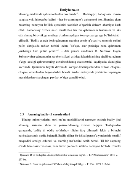 Ilmiybaza.uz 
ularning markazida qahramonlardan biri turadi”1.     Darhaqiqat, badiiy asar  roman 
va qissa yoki hikoya bo’ladimi – har bir asarning o’z qahramoni bor. Shunday ekan 
bularning namoyon bo’lish qirralarini tasniflab o’rganish dolzarb ahamiyat kasb 
etadi. Zamonaviy o’zbek nasri muallifdan har bir qahramonni tushunish va aks 
ettirishning birovnikiga mutlaqo o’xshamaydigan konsepsiyasiga ega bo’lish talab  
qilinadi. “Badiiy asarda bosh qahramon asarning asosiy g’oyasi va umumiy ruhini 
pafos darajasida ushlab turishi lozim. Yo’qsa, asar pafosiga ham, qahramon 
jozibasiga ham putur yetadi”2, - deb yozadi akademik B. Nazarov. Isajon 
Sultonovning qahramonlar xarakteristikasi ustidagi izlanishlarining ajralib turadigan 
o’ziga xosligi qahramonning avvalboshdanoq ekzistentsial kayfiyatda ekanligida 
ko’rinadi. Qahramon hayoti davomida ko’rgan-kechirganlaridan xulosa chiqara-
chiqara, odamlardan begonalashib boradi. Asrlar mobaynida yechimini topmagan 
masalalardan charchagan paytlari o’ziga qamalib oladi. 
 
 
 
 
 
 
  2.3     Asarning badiiy til xususiyatlari 
    Tilning imkoniyatlarini, turli ma’no nozikliklarini namoyon etishda badiiy ijod 
ahlining, xususan, shoir va yozuvchilarning xizmati beqiyos. Tashqaridan 
qaraganda, badiiy til oddiy so’zlashuv tilidan farq qilmaydi, lekin u birinchi 
navbatda estetik vazifa bajaradi. Badiiy til har bir ishlatilgan so’z yordamida muallif 
maqsadini amalga oshiradi va asarning ma’nosini ochib beradi. Til bir vaqtning 
o’zida ham tasvir vositasi, ham tasvir predmeti sifatida namoyon bo’ladi. Chunki 
                                                 
1 Quronov D va boshqalar. Adabiyotshunoslik terminlari lug’ati. – T.: “Akademnashr” 2010 y. 
277-bet. 
 
2 Nazarov B. Davr va qahramon// O’zbek adabiy tanqidchiligi. – T.: Fan. 1979. 215-bet.                              
 
