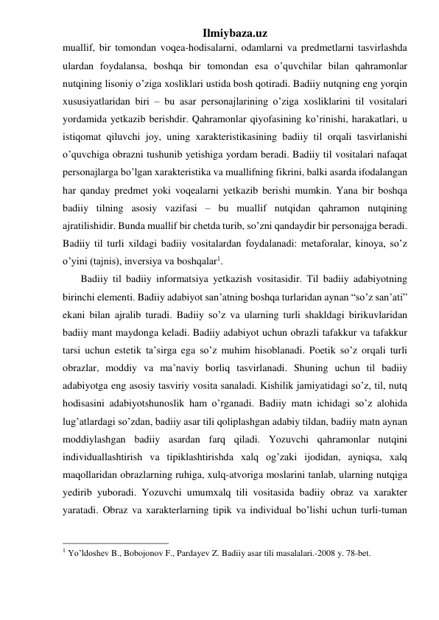 Ilmiybaza.uz 
muallif, bir tomondan voqea-hodisalarni, odamlarni va predmetlarni tasvirlashda 
ulardan foydalansa, boshqa bir tomondan esa o’quvchilar bilan qahramonlar 
nutqining lisoniy o’ziga xosliklari ustida bosh qotiradi. Badiiy nutqning eng yorqin 
xususiyatlaridan biri – bu asar personajlarining o’ziga xosliklarini til vositalari 
yordamida yetkazib berishdir. Qahramonlar qiyofasining ko’rinishi, harakatlari, u 
istiqomat qiluvchi joy, uning xarakteristikasining badiiy til orqali tasvirlanishi 
o’quvchiga obrazni tushunib yetishiga yordam beradi. Badiiy til vositalari nafaqat 
personajlarga bo’lgan xarakteristika va muallifning fikrini, balki asarda ifodalangan 
har qanday predmet yoki voqealarni yetkazib berishi mumkin. Yana bir boshqa 
badiiy tilning asosiy vazifasi – bu muallif nutqidan qahramon nutqining 
ajratilishidir. Bunda muallif bir chetda turib, so’zni qandaydir bir personajga beradi. 
Badiiy til turli xildagi badiiy vositalardan foydalanadi: metaforalar, kinoya, so’z 
o’yini (tajnis), inversiya va boshqalar1.  
       Badiiy til badiiy informatsiya yetkazish vositasidir. Til badiiy adabiyotning 
birinchi elementi. Badiiy adabiyot san’atning boshqa turlaridan aynan “so’z san’ati” 
ekani bilan ajralib turadi. Badiiy so’z va ularning turli shakldagi birikuvlaridan 
badiiy mant maydonga keladi. Badiiy adabiyot uchun obrazli tafakkur va tafakkur 
tarsi uchun estetik ta’sirga ega so’z muhim hisoblanadi. Poetik so’z orqali turli 
obrazlar, moddiy va ma’naviy borliq tasvirlanadi. Shuning uchun til badiiy 
adabiyotga eng asosiy tasviriy vosita sanaladi. Kishilik jamiyatidagi so’z, til, nutq 
hodisasini adabiyotshunoslik ham o’rganadi. Badiiy matn ichidagi so’z alohida 
lug’atlardagi so’zdan, badiiy asar tili qoliplashgan adabiy tildan, badiiy matn aynan 
moddiylashgan badiiy asardan farq qiladi. Yozuvchi qahramonlar nutqini 
individuallashtirish va tipiklashtirishda xalq og’zaki ijodidan, ayniqsa, xalq 
maqollaridan obrazlarning ruhiga, xulq-atvoriga moslarini tanlab, ularning nutqiga 
yedirib yuboradi. Yozuvchi umumxalq tili vositasida badiiy obraz va xarakter 
yaratadi. Obraz va xarakterlarning tipik va individual bo’lishi uchun turli-tuman 
                                                 
1 Yo’ldoshev B., Bobojonov F., Pardayev Z. Badiiy asar tili masalalari.-2008 y. 78-bet. 
 
