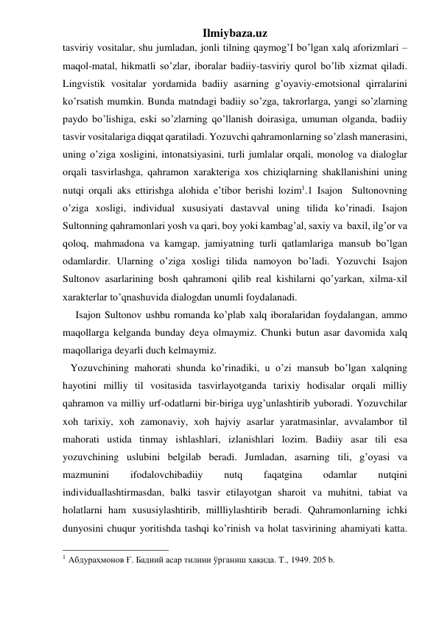 Ilmiybaza.uz 
tasviriy vositalar, shu jumladan, jonli tilning qaymog’I bo’lgan xalq aforizmlari – 
maqol-matal, hikmatli so’zlar, iboralar badiiy-tasviriy qurol bo’lib xizmat qiladi. 
Lingvistik vositalar yordamida badiiy asarning g’oyaviy-emotsional qirralarini 
ko’rsatish mumkin. Bunda matndagi badiiy so’zga, takrorlarga, yangi so’zlarning 
paydo bo’lishiga, eski so’zlarning qo’llanish doirasiga, umuman olganda, badiiy  
tasvir vositalariga diqqat qaratiladi. Yozuvchi qahramonlarning so’zlash manerasini, 
uning o’ziga xosligini, intonatsiyasini, turli jumlalar orqali, monolog va dialoglar 
orqali tasvirlashga, qahramon xarakteriga xos chiziqlarning shakllanishini uning 
nutqi orqali aks ettirishga alohida e’tibor berishi lozim1.1 Isajon  Sultonovning 
o’ziga xosligi, individual xususiyati dastavval uning tilida ko’rinadi. Isajon 
Sultonning qahramonlari yosh va qari, boy yoki kambag’al, saxiy va  baxil, ilg’or va 
qoloq, mahmadona va kamgap, jamiyatning turli qatlamlariga mansub bo’lgan 
odamlardir. Ularning o’ziga xosligi tilida namoyon bo’ladi. Yozuvchi Isajon 
Sultonov asarlarining bosh qahramoni qilib real kishilarni qo’yarkan, xilma-xil 
xarakterlar to’qnashuvida dialogdan unumli foydalanadi.  
     Isajon Sultonov ushbu romanda ko’plab xalq iboralaridan foydalangan, ammo 
maqollarga kelganda bunday deya olmaymiz. Chunki butun asar davomida xalq 
maqollariga deyarli duch kelmaymiz. 
   Yozuvchining mahorati shunda ko’rinadiki, u o’zi mansub bo’lgan xalqning 
hayotini milliy til vositasida tasvirlayotganda tarixiy hodisalar orqali milliy 
qahramon va milliy urf-odatlarni bir-biriga uyg’unlashtirib yuboradi. Yozuvchilar 
xoh tarixiy, xoh zamonaviy, xoh hajviy asarlar yaratmasinlar, avvalambor til 
mahorati ustida tinmay ishlashlari, izlanishlari lozim. Badiiy asar tili esa 
yozuvchining uslubini belgilab beradi. Jumladan, asarning tili, g’oyasi va 
mazmunini 
ifodalovchibadiiy 
nutq 
faqatgina 
odamlar 
nutqini 
individuallashtirmasdan, balki tasvir etilayotgan sharoit va muhitni, tabiat va 
holatlarni ham xususiylashtirib, millliylashtirib beradi. Qahramonlarning ichki 
dunyosini chuqur yoritishda tashqi ko’rinish va holat tasvirining ahamiyati katta. 
                                                 
1 Абдураҳмонов Ғ. Бадиий асар тилини ўрганиш ҳақида. T., 1949. 205 b. 
  
