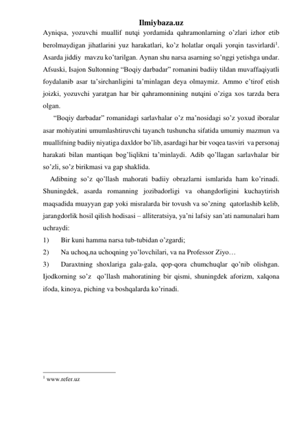 Ilmiybaza.uz 
Ayniqsa, yozuvchi muallif nutqi yordamida qahramonlarning o’zlari izhor etib 
berolmaydigan jihatlarini yuz harakatlari, ko’z holatlar orqali yorqin tasvirlardi1. 
Asarda jiddiy  mavzu ko’tarilgan. Aynan shu narsa asarning so’nggi yetishga undar. 
Afsuski, Isajon Sultonning “Boqiy darbadar” romanini badiiy tildan muvaffaqiyatli 
foydalanib asar ta’sirchanligini ta’minlagan deya olmaymiz. Ammo e’tirof etish 
joizki, yozuvchi yaratgan har bir qahramonnining nutqini o’ziga xos tarzda bera 
olgan.                  
      “Boqiy darbadar” romanidagi sarlavhalar o’z ma’nosidagi so’z yoxud iboralar 
asar mohiyatini umumlashtiruvchi tayanch tushuncha sifatida umumiy mazmun va  
muallifning badiiy niyatiga daxldor bo’lib, asardagi har bir voqea tasviri  va personaj 
harakati bilan mantiqan bog’liqlikni ta’minlaydi. Adib qo’llagan sarlavhalar bir 
so’zli, so’z birikmasi va gap shaklida. 
    Adibning so’z qo’llash mahorati badiiy obrazlarni ismlarida ham ko’rinadi. 
Shuningdek, asarda romanning jozibadorligi va ohangdorligini kuchaytirish 
maqsadida muayyan gap yoki misralarda bir tovush va so’zning  qatorlashib kelib, 
jarangdorlik hosil qilish hodisasi – alliteratsiya, ya’ni lafsiy san’ati namunalari ham 
uchraydi: 
1) 
Bir kuni hamma narsa tub-tubidan o’zgardi; 
2) 
Na uchoq,na uchoqning yo’lovchilari, va na Professor Ziyo… 
3) 
Daraxtning shoxlariga gala-gala, qop-qora chumchuqlar qo’nib olishgan. 
Ijodkorning so’z  qo’llash mahoratining bir qismi, shuningdek aforizm, xalqona 
ifoda, kinoya, piching va boshqalarda ko’rinadi. 
 
 
 
 
 
                                                 
1 www.refer.uz 
 
