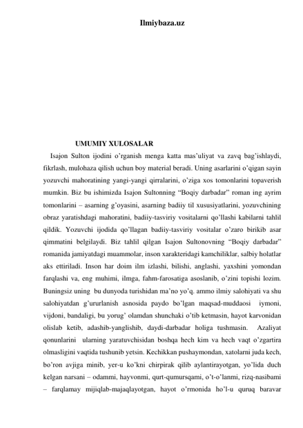 Ilmiybaza.uz 
 
 
         
 
 
 
 
 
 
                
                  UMUMIY XULOSALAR 
    Isajon Sulton ijodini o’rganish menga katta mas’uliyat va zavq bag’ishlaydi, 
fikrlash, mulohaza qilish uchun boy material beradi. Uning asarlarini o’qigan sayin 
yozuvchi mahoratining yangi-yangi qirralarini, o’ziga xos tomonlarini topaverish 
mumkin. Biz bu ishimizda Isajon Sultonning “Boqiy darbadar” roman ing ayrim 
tomonlarini – asarning g’oyasini, asarning badiiy til xususiyatlarini, yozuvchining 
obraz yaratishdagi mahoratini, badiiy-tasviriy vositalarni qo’llashi kabilarni tahlil 
qildik. Yozuvchi ijodida qo’llagan badiiy-tasviriy vositalar o’zaro birikib asar 
qimmatini belgilaydi. Biz tahlil qilgan Isajon Sultonovning “Boqiy darbadar” 
romanida jamiyatdagi muammolar, inson xarakteridagi kamchiliklar, salbiy holatlar 
aks ettiriladi. Inson har doim ilm izlashi, bilishi, anglashi, yaxshini yomondan 
farqlashi va, eng muhimi, ilmga, fahm-farosatiga asoslanib, o’zini topishi lozim. 
Buningsiz uning  bu dunyoda turishidan ma’no yo’q. ammo ilmiy salohiyati va shu 
salohiyatdan g’ururlanish asnosida paydo bo’lgan maqsad-muddaosi  iymoni, 
vijdoni, bandaligi, bu yorug’ olamdan shunchaki o’tib ketmasin, hayot karvonidan 
olislab ketib, adashib-yanglishib, daydi-darbadar holiga tushmasin.  Azaliyat 
qonunlarini  ularning yaratuvchisidan boshqa hech kim va hech vaqt o’zgartira 
olmasligini vaqtida tushunib yetsin. Kechikkan pushaymondan, xatolarni juda kech, 
bo’ron avjiga minib, yer-u ko’kni chirpirak qilib aylantirayotgan, yo’lida duch 
kelgan narsani – odammi, hayvonmi, qurt-qumursqami, o’t-o’lanmi, rizq-nasibami 
– farqlamay mijiqlab-majaqlayotgan, hayot o’rmonida ho’l-u quruq baravar 
