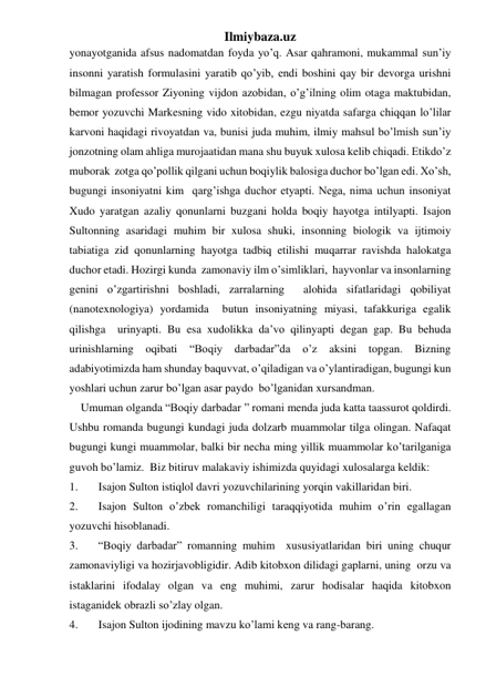 Ilmiybaza.uz 
yonayotganida afsus nadomatdan foyda yo’q. Asar qahramoni, mukammal sun’iy 
insonni yaratish formulasini yaratib qo’yib, endi boshini qay bir devorga urishni 
bilmagan professor Ziyoning vijdon azobidan, o’g’ilning olim otaga maktubidan, 
bemor yozuvchi Markesning vido xitobidan, ezgu niyatda safarga chiqqan lo’lilar 
karvoni haqidagi rivoyatdan va, bunisi juda muhim, ilmiy mahsul bo’lmish sun’iy 
jonzotning olam ahliga murojaatidan mana shu buyuk xulosa kelib chiqadi. Etikdo’z 
muborak  zotga qo’pollik qilgani uchun boqiylik balosiga duchor bo’lgan edi. Xo’sh, 
bugungi insoniyatni kim  qarg’ishga duchor etyapti. Nega, nima uchun insoniyat  
Xudo yaratgan azaliy qonunlarni buzgani holda boqiy hayotga intilyapti. Isajon 
Sultonning asaridagi muhim bir xulosa shuki, insonning biologik va ijtimoiy 
tabiatiga zid qonunlarning hayotga tadbiq etilishi muqarrar ravishda halokatga 
duchor etadi. Hozirgi kunda  zamonaviy ilm o’simliklari,  hayvonlar va insonlarning 
genini o’zgartirishni boshladi, zarralarning  alohida sifatlaridagi qobiliyat 
(nanotexnologiya) yordamida  butun insoniyatning miyasi, tafakkuriga egalik 
qilishga  urinyapti. Bu esa xudolikka da’vo qilinyapti degan gap. Bu behuda 
urinishlarning 
oqibati 
“Boqiy 
darbadar”da 
o’z 
aksini 
topgan. 
Bizning 
adabiyotimizda ham shunday baquvvat, o’qiladigan va o’ylantiradigan, bugungi kun 
yoshlari uchun zarur bo’lgan asar paydo  bo’lganidan xursandman. 
    Umuman olganda “Boqiy darbadar ” romani menda juda katta taassurot qoldirdi. 
Ushbu romanda bugungi kundagi juda dolzarb muammolar tilga olingan. Nafaqat 
bugungi kungi muammolar, balki bir necha ming yillik muammolar ko’tarilganiga 
guvoh bo’lamiz.  Biz bitiruv malakaviy ishimizda quyidagi xulosalarga keldik: 
1. 
Isajon Sulton istiqlol davri yozuvchilarining yorqin vakillaridan biri. 
2. 
Isajon Sulton o’zbek romanchiligi taraqqiyotida muhim o’rin egallagan 
yozuvchi hisoblanadi. 
3. 
“Boqiy darbadar” romanning muhim  xususiyatlaridan biri uning chuqur  
zamonaviyligi va hozirjavobligidir. Adib kitobxon dilidagi gaplarni, uning  orzu va 
istaklarini ifodalay olgan va eng muhimi, zarur hodisalar haqida kitobxon 
istaganidek obrazli so’zlay olgan. 
4. 
Isajon Sulton ijodining mavzu ko’lami keng va rang-barang. 
