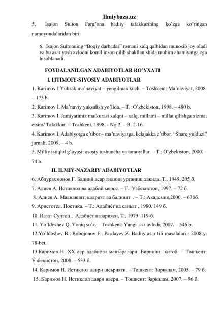 Ilmiybaza.uz 
5. 
Isajon 
Sulton 
Farg’ona 
badiiy 
tafakkurining 
ko’zga 
ko’ringan 
namoyondalaridan biri. 
6.  Isajon Sultonning “Boqiy darbadar” romani xalq qalbidan munosib joy oladi 
va bu asar yosh avlodni komil inson qilib shakllanishida muhim ahamiyatga ega 
hisoblanadi. 
 
          FOYDALANILGAN ADABIYOTLAR RO’YXATI 
            l. IJTIMOIY-SIYOSIY ADABIYOTLAR 
1. Karimov I Yuksak ma’naviyat – yengilmas kuch. – Toshkent: Ma’naviyat, 2008. 
– 173 b.                                     
2. Karimov I. Ma’naviy yuksalish yo’lida. – T.: O’zbekiston, 1998. – 480 b. 
3. Karimov I. Jamiyatimiz mafkurasi xalqni – xalq, millatni – millat qilishga xizmat 
etsin// Tafakkur. – Toshkent, 1998. - No 2. – B. 2-16. 
4. Karimov I. Adabiyotga e’tibor – ma’naviyatga, kelajakka e’tibor. “Sharq yulduzi” 
jurnali, 2009, – 4 b. 
5. Milliy istiqlol g’oyasi: asosiy tushuncha va tamoyillar. – T.: O’zbekiston, 2000. – 
74 b. 
               II. ILMIY-NAZARIY ADABIYOTLAR   
6. Абдурахмонов Г. Бадиий асар тилини урганиш хакида. T., 1949. 205 б. 
7. Алиев А. Истиклол ва адабий мерос. – Т.: Узбекистон, 1997. – 72 б. 
 8. Алиев А. Маьнавият, кадрият ва бадиият. . – T.: Академия,2000. – 630б. 
9. Aристотел. Поетика. – T.: Адабиёт ва саньат , 1980. 149 б.  
10. Иззат Султон ,  Адабиёт назарияси, T., 1979  119-б. 
11. Yo’ldoshev Q. Yoniq so’z. – Toshkent: Yangi  asr avlodi, 2007. – 546 b.  
12.Yo’ldoshev B., Bobojonov F., Pardayev Z. Badiiy asar tili masalalari.- 2008 y. 
78-bet. 
13.Каримов Н. ХХ аср адабиёти манзаралари. Биринчи  китоб. – Тошкент: 
Ўзбекистон, 2008. – 533 б. 
14. Каримов Н. Истиқлол даври шеьрияти. – Тошкент: Зарқалам, 2005. – 79 б. 
 15. Каримов Н. Истиқлол даври насри. – Тошкент: Зарқалам, 2007. – 96 б. 
