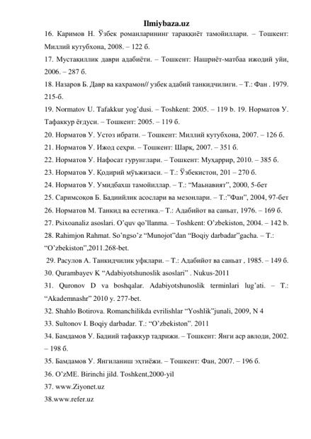 Ilmiybaza.uz 
16. Каримов Н. Ўзбек романларининг тараққиёт тамойиллари. – Тошкент: 
Миллий кутубхона, 2008. – 122 б. 
17. Мустақиллик даври адабиёти. – Тошкент: Нашриёт-матбаа ижодий уйи, 
2006. – 287 б.  
18. Назаров Б. Давр ва кахрамон// узбек адабий танкидчилиги. – T.: Фан . 1979. 
215-б.                                    
19. Normatov U. Tafakkur yog’dusi. – Toshkent: 2005. – 119 b. 19. Норматов У. 
Тафаккур ёғдуси. – Тошкент: 2005. – 119 б. 
20. Норматов У. Устоз ибрати. – Тошкент: Миллий кутубхона, 2007. – 126 б. 
21. Норматов У. Ижод сеҳри. – Тошкент: Шарқ, 2007. – 351 б. 
22. Норматов У. Нафосат гурунглари. – Тошкент: Муҳаррир, 2010. – 385 б. 
23. Норматов У. Қодирий мўъжизаси. – Т.: Ўзбекистон, 201 – 270 б.  
24. Норматов У. Умидбахш тамойиллар. – Т.: “Маьнавият”, 2000, 5-бет 
25. Саримсоқов Б. Бадиийлик асослари ва мезонлари. – Т.:”Фан”, 2004, 97-бет             
26. Норматов М. Танкид ва естетика.– T.: Адaбийот ва саньат, 1976. – 169 б. 
27. Psixoanaliz asoslari. O’quv qo’llanma. – Toshkent: O’zbekiston, 2004. – 142 b. 
28. Rahimjon Rahmat. So’ngso’z “Munojot”dan “Boqiy darbadar”gacha. – T.:  
“O’zbekiston”,2011.268-bet.                  
 29. Расулов А. Танкидчилик уфклари. – T.: Адaбийот ва саньат , 1985. – 149 б.  
30. Qurambayev K “Adabiyotshunoslik asoslari” . Nukus-2011   
31. Quronov D va boshqalar. Adabiyotshunoslik terminlari lug’ati. – T.: 
“Akademnashr” 2010 y. 277-bet. 
32. Shahlo Botirova. Romanchilikda evrilishlar “Yoshlik”junali, 2009, N 4                    
33. Sultonov I. Boqiy darbadar. T.: “O’zbekiston”. 2011 
34. Бамдамов У. Бадиий тафаккур тадрижи. – Тошкент: Янги аср авлоди, 2002. 
– 198 б. 
35. Бамдамов У. Янгиланиш эҳтиёжи. – Тошкент: Фан, 2007. – 196 б. 
36. O’zME. Birinchi jild. Toshkent,2000-yil 
37. www.Ziyonet.uz           
38.www.refer.uz 
