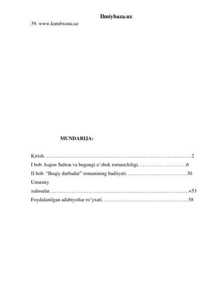 Ilmiybaza.uz 
39. www.kutubxona.uz 
      
 
                     
 
 
 
 
 
 
 
 
 
 
                       
                       MUNDARIJA: 
 
Kirish……………………………………………………………………………2 
I bob. Isajon Sulton va bugungi o’zbek romanchiligi………………………..6 
II bob. “Boqiy darbadar” romanining badiiyati………………………………30 
 
Umumiy 
xulosalar……………………………………………………………………….+53 
Foydalanilgan adabiyotlar ro’yxati……………………………………………58 
 
