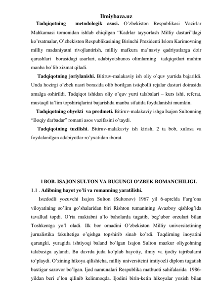 Ilmiybaza.uz 
    Tadqiqotning  metodologik asosi. O’zbekiston Respublikasi Vazirlar 
Mahkamasi tomonidan ishlab chiqilgan “Kadrlar tayyorlash Milliy dasturi”dagi 
ko’rsatmalar, O’zbekiston Respublikasining Birinchi Prezidenti Islom Karimovning  
milliy madaniyatni rivojlantirish, milliy mafkura ma’naviy qadriyatlarga doir 
qarashlari  borasidagi asarlari, adabiyotshunos olimlarning  tadqiqotlari muhim 
manba bo’lib xizmat qiladi. 
     Tadqiqotning joriylanishi. Bitiruv-malakaviy ish oliy o’quv yurtida bajarildi. 
Unda hozirgi o’zbek nasri borasida olib borilgan istiqbolli rejalar dasturi doirasida 
amalga oshirildi. Tadqiqot ishidan oliy o’quv yurti talabalari – kurs ishi, referat, 
mustaqil ta’lim topshiriqlarini bajarishda manba sifatida foydalanishi mumkin. 
    Tadqiqotning obyekti  va predmeti. Bitiruv-malakaviy ishga Isajon Sultonning 
“Boqiy darbadar” romani asos vazifasini o’taydi.                           
     Tadqiqotning tuzilishi. Bitiruv-malakaviy ish kirish, 2 ta bob, xulosa va 
foydalanilgan adabiyotlar ro’yxatidan iborat.   
                          
 
 
 
        l BOB. ISAJON SULTON VA BUGUNGI O’ZBEK ROMANCHILIGI. 
1.1 . Adibning hayot yo’li va romanning yaratilishi. 
      Istedodli yozuvchi Isajon Sulton (Sultonov) 1967 yil 6-aprelda Farg’ona 
viloyatining so’lim go’shalaridan biri Rishton tumanining Avazboy qishlog’ida 
tavallud topdi. O’rta maktabni a’lo baholarda tugatib, beg’ubor orzulari bilan 
Toshkentga yo’l oladi. Ilk bor omadini O’zbekiston Milliy universitetining 
jurnalistika fakultetiga o’qishga topshirib sinab ko’rdi. Taqdirning inoyatini 
qarangki, yuragida ishtiyoqi baland bo’lgan Isajon Sulton mazkur oliygohning 
talabasiga aylandi. Bu davrda juda ko’plab hayotiy, ilmiy va ijodiy tajribalarni 
to’playdi. O’zining hikoya qilishicha, milliy universitetni imtiyozli diplom tugatish 
baxtigar sazovor bo’lgan. Ijod namunalari Respublika matbuoti sahifalarida  1986- 
yildan beri e’lon qilinib kelinmoqda. Ijodini birin-ketin hikoyalar yozish bilan 
