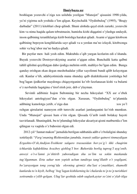 Ilmiybaza.uz 
boshlagan yozuvchi o’ziga xos uslubda yozilgan “Munojot” qissasini 1990-yilda, 
ya’ni yigirma uch yoshida e’lon qilgan. Keyinchalik “Oydinbuloq” (1995), “Boqiy 
darbadar” (2011) kitoblari chop qilindi. Shuni alohida qayd etish zarurki, yozuvchi 
kim va nima haqida qalam tebratmasin, hamisha kishi diqqatini o’ylashga undaydi, 
inson qalbining teranliklariga kirib borishga harakat qiladi. Asarni o’qigan kitobxon 
qalbining bepoyon kengliklarida sayr qiladi va u yerdan ma’no izlaydi, kitobxonga 
sohir va beg’ubor ma’no hadya qiladi.  
   Bir paytlar men  hali yosh edim. Maktabda o’qib yurgan kezlarim edi o’shanda. 
Buyuk yozuvchi Dostoyevskiyning asarini o’qigan edim. Bunchalik katta qalbni 
tahlil qilishni qoyillatgan daho ijodiga mehrim ortib, mahliyo bo’lgan edim.  Bunga 
qanday erishgan ekan degan mushohadalar yillar xayolimni bandi qilib kelayotgan 
edi. Kunlar o’tib, adabiyotimizda mana shunday qalb dialektikasini yoritishga bel 
bog’lagan ijodkorlar maydonga chiqayotganini ko’rib faxrlanasan kishi va bularni 
o’z navbatida faqatgina e’tirof etish joiz, deb o’ylayman.  
       Sevimli adibimiz Isajon Sultonning bir necha hikoyalari “XX asr o’zbek 
hikoyalari antologiyasi”dan o’rin olgan. Xususan, “Oydinbuloq” to’plamida 
adibning kamolotga yetib, o’ziga dan                                                     xos yo’l 
ochgan qirralarini namoyon etib turuvchi asarlari jamlanganini ko’rish mumkun. 
Unda “Munojot” qissasi ham o’rin olgan. Qissada G’arib ismli bolakay hayoti 
tasvirlanadi. Shuningdek, bu to’plamdagi hikoyalar aksariyat qismi matbuotda e’lon 
qilingan va vaqtida o’z bahosini olgan edi. 
     2012-yil “Jannat makon” jurnalida berilgan suhbatida adib o’z bolaligini shunday  
xotirlaydi: “Farg’onaning Rishtonidan janubda, transit yuklar qatnovi tinmaydigan 
Ergashto-O’sh,Andijon-Toshkent xalqaro trassasidan bor-yo’g’i ikki chaqirim 
ichkarida kaftdekkina Avazboy qishlog’I bor. Bahorida borliq tuprog’I uyg’onib, 
anvoyi o’t-o’lanni jo’shtirib yuboradigan shu so’lim va sokin maskanda 
tug’ilganman. Erta sahar non yopish uchun tandirga tang’illatib o’t yoqilgani, 
bo’zarayotgan tong yorug’ida  olovning qirmizi shu’lasi o’ynashlari, shamolli 
kunlarda to’n kiyib, belbog’ bog’lagan kishilarning ko’chalarda to’p-to’p turishlari 
xotiramda o’yilib qolgan. Ulug’lar qoshida odob saqlash,aytar so’zini o’ylab tilga 
