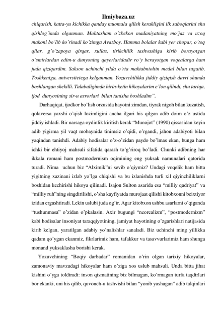 Ilmiybaza.uz 
chiqarish, katta-yu kichikka qanday muomala qilish kerakligini ilk saboqlarini shu 
qishlog’imda olganman. Muhtasham o’zbekon madaniyatning mo’jaz va uzoq 
makoni bo’lib ko’rinadi ko’zimga Avazboy. Hamma bolalar kabi yer chopar, o’toq 
qilar, g’o’zapoya qirqar, xullas, tirikchilik tashvashiga kirib borayotgan 
o’smirlardan edim-u dunyoning qayerlaridadir ro’y berayotgan voqealarga ham 
juda qiziqardim. Sakson uchinchi yilda o’rta maktabnioltin medal bilan tugatib, 
Toshkentga, universitetega kelganman. Yozuvchilikka jiddiy qiziqish davri shunda 
boshlangan shekilli. Talabaligimda birin-ketin hikoyalarim e’lon qilindi, shu tariqa, 
ijod  dunyosining sir-u asrorlari  bilan tanisha boshladim”. 
      Darhaqiqat, ijodkor bo’lish orzusida hayotni zimdan, tiyrak nigoh bilan kuzatish, 
qolaversa yaxshi o’qish lozimligini ancha ilgari his qilgan adib doim o’z ustida 
jiddiy ishladi. Bir narsaga oydinlik kiritish kerak “Munojot” (1990) qissasidan keyin 
adib yigirma yil vaqt mobaynida tinimsiz o’qidi, o’rgandi, jahon adabiyoti bilan 
yaqindan tanishdi. Adabiy hodisalar o’z-o’zidan paydo bo’lmas ekan, bunga ham 
ichki bir ehtiyoj mahsuli sifatida qarash to’g’riroq bo’ladi. Chunki adibning har 
ikkala romani ham postmodernism oqimining eng yuksak namunalari qatorida 
turadi. Nima  uchun biz “Alximik”ni sevib o’qiymiz? Undagi voqelik ham bitta 
yigitning xazinani izlab yo’lga chiqishi va bu izlanishda turli xil qiyinchiliklarni 
boshidan kechirishi hikoya qilinadi. Isajon Sulton asarida esa “milliy qadriyat” va 
“milliy ruh”ning singdirilishi, o’sha kayfiyatda murojaat qilishi kitobxonni beixtiyor 
izidan ergashtiradi. Lekin uslubi juda og’ir. Agar kitobxon ushbu asarlarni o’qiganda 
“tushunmasa” o’zidan o’pkalasin. Axir bugungi “neorealizm”, “postmodernizm” 
kabi hodisalar insoniyat taraqqiyotining, jamiyat hayotining o’zgarishlari natijasida 
kirib kelgan, yaratilgan adabiy yo’nalishlar sanaladi. Biz uchinchi ming yillikka 
qadam qo’ygan ekanmiz, fikrlarimiz ham, tafakkur va tasavvurlarimiz ham shunga 
monand yuksaklasha borishi kerak.  
     Yozuvchining “Boqiy darbadar” romanidan o’rin olgan tarixiy hikoyalar, 
zamonaviy mavzudagi hikoyalar ham o’ziga xos uslub mahsuli. Unda bitta jihat 
kishini o’yga toldiradi: inson qismatining biz bilmagan, ko’rmagan turfa taqdirlari 
bor ekanki, uni his qilib, quvonch-u tashvishi bilan “yonib yashagan” adib talqinlari 
