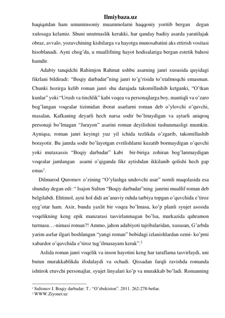 Ilmiybaza.uz 
haqiqatdan ham umuminsoniy muammolarni haqqoniy yoritib bergan  degan 
xulosaga kelamiz. Shuni unutmaslik kerakki, har qanday badiiy asarda yaratilajak 
obraz, avvalo, yozuvchining kishilarga va hayotga munosabatini aks ettirish vositasi 
hisoblanadi. Ayni chog’da, u muallifning hayot hodisalariga bergan estetik bahosi 
hamdir. 
      Adabiy tanqidchi Rahimjon Rahmat ushbu asarning janri xususida quyidagi 
fikrlani bildiradi: “Boqiy darbadar”ning janri to’g’risida to’xtalmoqchi emasman. 
Chunki hozirga kelib roman janri shu darajada takomillashib ketganki, “O’tkan 
kunlar” yoki “Urush va tinchlik” kabi voqea va personajlarga boy, mantiqli va o’zaro  
bog’langan voqealar tizimidan iborat asarlarni roman deb o’ylovchi o’quvchi, 
masalan, Kafkaning deyarli hech narsa sodir bo’lmaydigan va aytarli aniqroq 
personaji bo’lmagan “Jarayon” asarini roman deyilishini tushunmasligi mumkin. 
Ayniqsa, roman janri keyingi yuz yil ichida tezlikda o’zgarib, takomillashib 
borayotir. Bu janrda sodir bo’layotgan evrilishlarni kuzatib bormaydigan o’quvchi 
yoki mutaxassis “Boqiy darbadar” kabi  bir-biriga zohiran bog’lanmaydigan 
voqealar jamlangan  asarni o’qiganda fikr aytishdan ikkilanib qolishi hech gap 
emas1. 
     Dilmurod Quromov o’zining “O’ylashga undovchi asar” nomli maqolasida esa 
shunday degan edi: “ Isajon Sulton “Boqiy darbadar”ning  janrini muallif roman deb 
belgilabdi. Ehtimol, ayni hol didi an’anaviy ruhda tarbiya topgan o’quvchida e’tiroz 
uyg’otar ham. Axir, bunda yaxlit bir voqea bo’lmasa, ko’p planli syujet asosida 
voqelikning keng epik manzarasi tasvirlanmagan bo’lsa, markazida qahramon 
turmasa…-nimasi roman?! Ammo, jahon adabiyoti tajribalaridan, xususan, G’arbda 
yarim asrlar ilgari boshlangan “yangi roman” bobidagi izlanishlardan ozmi- ko’pmi  
xabardor o’quvchida e’tiroz tug’ilmasayam kerak”.2 
      Aslida roman janri voqelik va inson hayotini keng har taraflama tasvirlaydi, uni 
butun murakkablikda ifodalaydi va ochadi. Qissadan farqli ravishda romanda 
ishtirok etuvchi personajlar, syujet linyalari ko’p va murakkab bo’ladi. Romanning 
                                                 
1 Sultonov I. Boqiy darbadar. T.: “O’zbekiston”. 2011. 262-278-betlar.  
2 WWW.Ziyonet.uz                
