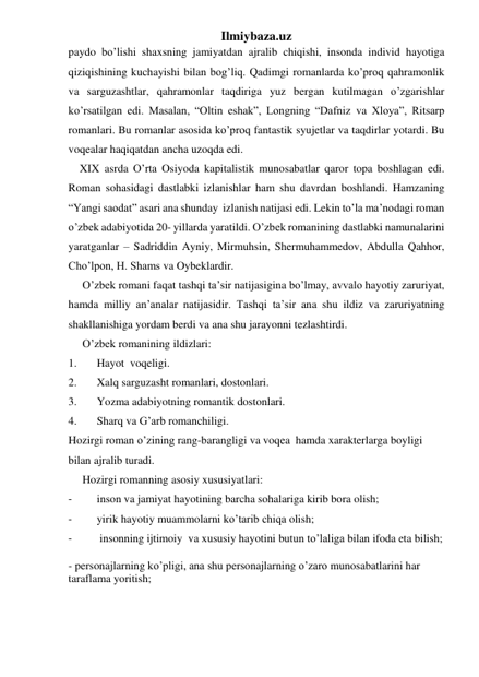 Ilmiybaza.uz 
paydo bo’lishi shaxsning jamiyatdan ajralib chiqishi, insonda individ hayotiga  
qiziqishining kuchayishi bilan bog’liq. Qadimgi romanlarda ko’proq qahramonlik 
va sarguzashtlar, qahramonlar taqdiriga yuz bergan kutilmagan o’zgarishlar 
ko’rsatilgan edi. Masalan, “Oltin eshak”, Longning “Dafniz va Xloya”, Ritsarp 
romanlari. Bu romanlar asosida ko’proq fantastik syujetlar va taqdirlar yotardi. Bu 
voqealar haqiqatdan ancha uzoqda edi. 
    XIX asrda O’rta Osiyoda kapitalistik munosabatlar qaror topa boshlagan edi. 
Roman sohasidagi dastlabki izlanishlar ham shu davrdan boshlandi. Hamzaning 
“Yangi saodat” asari ana shunday  izlanish natijasi edi. Lekin to’la ma’nodagi roman 
o’zbek adabiyotida 20- yillarda yaratildi. O’zbek romanining dastlabki namunalarini 
yaratganlar – Sadriddin Ayniy, Mirmuhsin, Shermuhammedov, Abdulla Qahhor, 
Cho’lpon, H. Shams va Oybeklardir. 
     O’zbek romani faqat tashqi ta’sir natijasigina bo’lmay, avvalo hayotiy zaruriyat, 
hamda milliy an’analar natijasidir. Tashqi ta’sir ana shu ildiz va zaruriyatning 
shakllanishiga yordam berdi va ana shu jarayonni tezlashtirdi.  
     O’zbek romanining ildizlari: 
1. 
Hayot  voqeligi. 
2. 
Xalq sarguzasht romanlari, dostonlari. 
3. 
Yozma adabiyotning romantik dostonlari. 
4. 
Sharq va G’arb romanchiligi. 
Hozirgi roman o’zining rang-barangligi va voqea  hamda xarakterlarga boyligi 
bilan ajralib turadi. 
     Hozirgi romanning asosiy xususiyatlari: 
- 
inson va jamiyat hayotining barcha sohalariga kirib bora olish; 
- 
yirik hayotiy muammolarni ko’tarib chiqa olish; 
- 
 insonning ijtimoiy  va xususiy hayotini butun to’laliga bilan ifoda eta bilish; 
- personajlarning ko’pligi, ana shu personajlarning o’zaro munosabatlarini har 
taraflama yoritish; 
