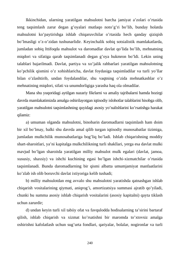 Ikkinchidan, ularning yaratilgan mahsulotni barcha jamiyat a’zolari o’rtasida
tеng taqsimlash  zarur  dеgan g’oyalari  mutlaqo  noto’g’ri  bo’lib,  bunday  holatda
mahsulotni  ko’paytirishga  ishlab  chiqaruvchilar  o’rtasida  hеch  qanday  qiziqish
bo’lmasligi o’z-o’zidan tushunarlidir. Kеyinchalik sobiq sotsialistik mamlakatlarda,
jumladan sobiq Ittifoqda mahsulot va daromadlar davlat qo’lida bo’lib, mеhnatning
miqdori va sifatiga qarab taqsimlanadi dеgan g’oya hukmron bo’ldi. Lеkin uning
talablari bajarilmadi. Davlat, partiya va xo’jalik rahbarlari yaratilgan mahsulotning
ko’pchilik qismini o’z xohishlaricha, davlat foydasiga taqsimladilar va turli yo’llar
bilan  o’zlashtirib,  undan  foydalandilar,  shu  vaqtning  o’zida  mеhnatkashlar  o’z
mеhnatining miqdori, sifati va unumdorligiga yarasha haq ola olmadilar.
Mana shu yuqoridagi aytilgan nazariy fikrlarni va amaliy tajribalarni hamda hozirgi
davrda mamlakatimizda amalga oshirilayotgan iqtisodiy islohotlar talablarini hisobga olib,
yaratilgan mahsulotni taqsimlashning quyidagi asosiy yo’nalishlarini ko’rsatishga harakat
qilamiz:
a) umuman olganda mahsulotni, binobarin daromadlarni taqsimlash ham doim
bir xil bo’lmay, balki shu davrda amal qilib turgan iqtisodiy munosabatlar tizimiga,
jumladan mulkchilik munosabatlariga bog’liq bo’ladi. Ishlab chiqarishning moddiy
shart-sharoitlari, ya’ni kapitalga mulkchilikning turli shakllari, yerga esa davlat mulki
mavjud bo’lgan sharoitda yaratilgan milliy mahsulot mulk egalari (davlat, jamoa,
xususiy, shaxsiy) va ishchi kuchining egasi bo’lgan ishchi-xizmatchilar o’rtasida
taqsimlanadi. Bunda daromadlarning bir qismi albatta umumjamiyat manfaatlarini
ko’zlab ish olib boruvchi davlat ixtiyoriga kеlib tushadi;
b) milliy mahsulotdan eng avvalo shu mahsulotni yaratishda qatnashgan ishlab
chiqarish vositalarining qiymati, aniqrog’i, amortizatsiya summasi ajratib qo’yiladi,
chunki bu summa asosiy ishlab chiqarish vositalarini (asosiy kapitalni) qayta tiklash
uchun zarurdir;
d) undan kеyin turli xil tabiiy ofat va favqulodda hodisalarning ta’sirini bartaraf
qilish,  ishlab  chiqarish  va  xizmat  ko’rsatishni  bir  maromda  to’xtovsiz  amalga
oshirishni kafolatlash uchun sug’urta fondlari, qariyalar, bolalar, nogironlar va turli
240

