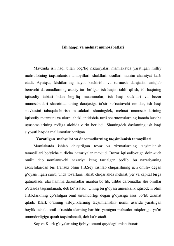  
 
 
 
Ish haqqi va mehnat munosabatlari 
 
 
Mavzuda ish haqi bilan bog‘liq nazariyalar, mamlakatda yaratilgan milliy 
mahsulotning taqsimlanish tamoyillari, shakllari, usullari muhim ahamiyat kasb 
etadi. Ayniqsa, kishilarning hayot kechirishi va turmush darajasini aniqlab 
beruvchi daromadlarning asosiy turi bo‘lgan ish haqini tahlil qilish, ish haqining 
iqtisodiy tabiati bilan bog‘liq muammolar, ish haqi shakllari va bozor 
munosabatlari sharoitida uning darajasiga ta’sir ko‘rsatuvchi omillar, ish haqi 
stavkasini tabaqalashtirish masalalari, shuningdek, mehnat munosabatlarining 
iqtisodiy mazmuni va ularni shakllantirishda turli shartnomalarning hamda kasaba 
uyushmalarining ro‘liga alohida o‘rin beriladi. Shuningdek davlatning ish haqi 
siyosati haqida ma’lumotlar berilgan. 
           Yaratilgan  mahsulot va daromadlarning taqsimlanish tamoyillari. 
Mamlakatda ishlab chiqarilgan tovar va xizmatlarning taqsimlanish 
tamoyillari bo‘yicha turlicha nazariyalar mavjud. Bozor iqtisodiyotiga doir «uch 
omil» deb nomlanuvchi nazariya keng tarqalgan bo‘lib, bu nazariyaning 
asoschilaridan biri fransuz olimi J.B.Sey «ishlab chiqarishning uch omili» degan 
g‘oyani ilgari surib, unda tovarlarni ishlab chiqarishda mehnat, yer va kapital birga 
qatnashadi, ular hamma daromadlar manbai bo‘lib, ushbu daromadlar shu omillar 
o‘rtasida taqsimlanadi, deb ko‘rsatadi. Uning bu g‘oyasi amerikalik iqtisodchi olim 
J.B.Klarkning qo‘shilgan omil unumdorligi degan g‘oyasiga asos bo‘lib xizmat 
qiladi. Klark o‘zining «Boyliklarning taqsimlanishi» nomli asarida yaratilgan 
boylik uchala omil o‘rtasida ularning har biri yaratgan mahsulot miqdoriga, ya’ni 
unumdorligiga qarab taqsimlanadi, deb ko‘rsatadi. 
Sey va Klark g‘oyalarining ijobiy tomoni quyidagilardan iborat: 
