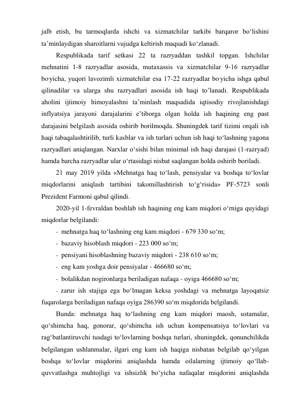 jalb etish, bu tarmoqlarda ishchi va xizmatchilar tarkibi barqaror bo‘lishini 
ta’minlaydigan sharoitlarni vujudga keltirish maqsadi ko‘zlanadi. 
Rеspublikаdа tаrif sеtkаsi 22 ta rаzryaddаn tаshkil tоpgаn. Ishchilar 
mеhnаtini 1-8 rаzryadlаr аsоsidа, mutаxаssis vа xizmаtchilаr 9-16 rаzryadlаr 
bo,yichа, yuqоri lаvоzimli xizmаtchilаr esа 17-22 razryadlar bo,yichа ishgа qаbul 
qilinadilar vа ulаrgа shu rаzryadlаri аsоsidа ish haqi to’lanadi. Respublikada 
aholini ijtimoiy himoyalashni ta’minlash maqsadida iqtisodiy rivojlanishdagi 
inflyatsiya jarayoni darajalarini e’tiborga olgan holda ish haqining eng past 
darajasini belgilash asosida oshirib borilmoqda. Shuningdek tarif tizimi orqali ish 
haqi tabaqalashtirilib, turli kasblar va ish turlari uchun ish haqi to‘lashning yagona 
razryadlari aniqlangan. Narxlar o‘sishi bilan minimal ish haqi darajasi (1-razryad) 
hamda barcha razryadlar ular o‘rtasidagi nisbat saqlangan holda oshirib boriladi. 
21 may 2019 yilda «Mehnatga haq to‘lash, pensiyalar va boshqa to‘lovlar 
miqdorlarini aniqlash tartibini takomillashtirish to‘g‘risida» PF-5723 sonli 
Prezident Farmoni qabul qilindi. 
2020-yil 1-fevraldan boshlab ish haqining eng kam miqdori o‘rniga quyidagi 
miqdorlar belgilandi: 
- mehnatga haq to‘lashning eng kam miqdori - 679 330 so‘m; 
- bazaviy hisoblash miqdori - 223 000 so‘m; 
- pensiyani hisoblashning bazaviy miqdori - 238 610 so‘m; 
- eng kam yoshga doir pensiyalar - 466680 so‘m; 
- bolalikdan nogironlarga beriladigan nafaqa - oyiga 466680 so‘m; 
- zarur ish stajiga ega bo‘lmagan keksa yoshdagi va mehnatga layoqatsiz 
fuqarolarga beriladigan nafaqa oyiga 286390 so‘m miqdorida belgilandi. 
Bunda: mehnatga haq to‘lashning eng kam miqdori maosh, ustamalar, 
qo‘shimcha haq, gonorar, qo‘shimcha ish uchun kompensatsiya to‘lovlari va 
rag‘batlantiruvchi tusdagi to‘lovlarning boshqa turlari, shuningdek, qonunchilikda 
belgilangan ushlanmalar, ilgari eng kam ish haqiga nisbatan belgilab qo‘yilgan 
boshqa to‘lovlar miqdorini aniqlashda hamda oilalarning ijtimoiy qo‘llab-
quvvatlashga muhtojligi va ishsizlik bo‘yicha nafaqalar miqdorini aniqlashda 
