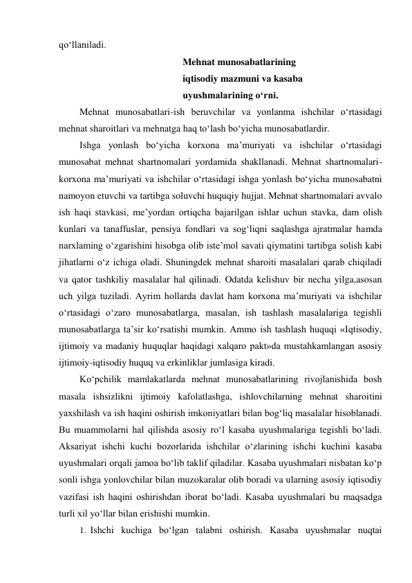 qo‘llaniladi. 
Mehnat munosabatlarining 
iqtisodiy mazmuni va kasaba 
uyushmalarining o‘rni. 
Mehnat munosabatlari-ish beruvchilar va yonlanma ishchilar o‘rtasidagi 
mehnat sharoitlari va mehnatga haq to‘lash bo‘yicha munosabatlardir. 
Ishga yonlash bo‘yicha korxona ma’muriyati va ishchilar o‘rtasidagi 
munosabat mehnat shartnomalari yordamida shakllanadi. Mehnat shartnomalari-
korxona ma’muriyati va ishchilar o‘rtasidagi ishga yonlash bo‘yicha munosabatni 
namoyon etuvchi va tartibga soluvchi huquqiy hujjat. Mehnat shartnomalari avvalo 
ish haqi stavkasi, me’yordan ortiqcha bajarilgan ishlar uchun stavka, dam olish 
kunlari va tanaffuslar, pensiya fondlari va sog‘liqni saqlashga ajratmalar hamda 
narxlaming o‘zgarishini hisobga olib iste’mol savati qiymatini tartibga solish kabi 
jihatlarni o‘z ichiga oladi. Shuningdek mehnat sharoiti masalalari qarab chiqiladi 
va qator tashkiliy masalalar hal qilinadi. Odatda kelishuv bir necha yilga,asosan 
uch yilga tuziladi. Ayrim hollarda davlat ham korxona ma’muriyati va ishchilar 
o‘rtasidagi o‘zaro munosabatlarga, masalan, ish tashlash masalalariga tegishli 
munosabatlarga ta’sir ko‘rsatishi mumkin. Ammo ish tashlash huquqi «Iqtisodiy, 
ijtimoiy va madaniy huquqlar haqidagi xalqaro pakt»da mustahkamlangan asosiy 
ijtimoiy-iqtisodiy huquq va erkinliklar jumlasiga kiradi. 
Ko‘pchilik mamlakatlarda mehnat munosabatlarining rivojlanishida bosh 
masala ishsizlikni ijtimoiy kafolatlashga, ishlovchilarning mehnat sharoitini 
yaxshilash va ish haqini oshirish imkoniyatlari bilan bog‘liq masalalar hisoblanadi. 
Bu muammolarni hal qilishda asosiy ro‘l kasaba uyushmalariga tegishli bo‘ladi. 
Aksariyat ishchi kuchi bozorlarida ishchilar o‘zlarining ishchi kuchini kasaba 
uyushmalari orqali jamoa bo‘lib taklif qiladilar. Kasaba uyushmalari nisbatan ko‘p 
sonli ishga yonlovchilar bilan muzokaralar olib boradi va ularning asosiy iqtisodiy 
vazifasi ish haqini oshirishdan iborat bo‘ladi. Kasaba uyushmalari bu maqsadga 
turli xil yo‘llar bilan erishishi mumkin. 
1. Ishchi kuchiga bo‘lgan talabni oshirish. Kasaba uyushmalar nuqtai 
