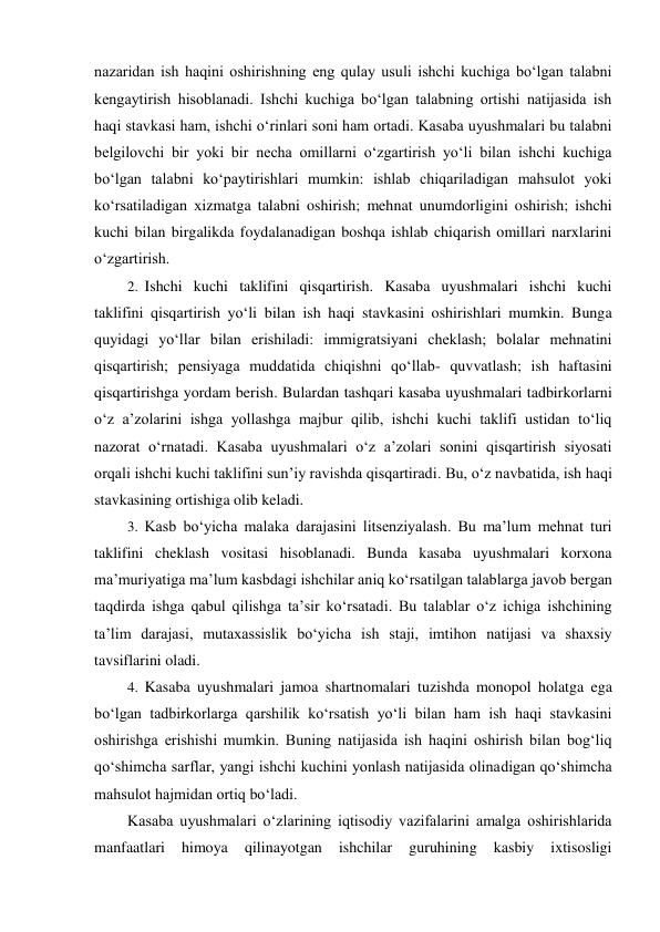 nazaridan ish haqini oshirishning eng qulay usuli ishchi kuchiga bo‘lgan talabni 
kengaytirish hisoblanadi. Ishchi kuchiga bo‘lgan talabning ortishi natijasida ish 
haqi stavkasi ham, ishchi o‘rinlari soni ham ortadi. Kasaba uyushmalari bu talabni 
belgilovchi bir yoki bir necha omillarni o‘zgartirish yo‘li bilan ishchi kuchiga 
bo‘lgan talabni ko‘paytirishlari mumkin: ishlab chiqariladigan mahsulot yoki 
ko‘rsatiladigan xizmatga talabni oshirish; mehnat unumdorligini oshirish; ishchi 
kuchi bilan birgalikda foydalanadigan boshqa ishlab chiqarish omillari narxlarini 
o‘zgartirish. 
2. Ishchi kuchi taklifini qisqartirish. Kasaba uyushmalari ishchi kuchi 
taklifini qisqartirish yo‘li bilan ish haqi stavkasini oshirishlari mumkin. Bunga 
quyidagi yo‘llar bilan erishiladi: immigratsiyani cheklash; bolalar mehnatini 
qisqartirish; pensiyaga muddatida chiqishni qo‘llab- quvvatlash; ish haftasini 
qisqartirishga yordam berish. Bulardan tashqari kasaba uyushmalari tadbirkorlarni 
o‘z a’zolarini ishga yollashga majbur qilib, ishchi kuchi taklifi ustidan to‘liq 
nazorat o‘rnatadi. Kasaba uyushmalari o‘z a’zolari sonini qisqartirish siyosati 
orqali ishchi kuchi taklifini sun’iy ravishda qisqartiradi. Bu, o‘z navbatida, ish haqi 
stavkasining ortishiga olib keladi. 
3. Kasb bo‘yicha malaka darajasini litsenziyalash. Bu ma’lum mehnat turi 
taklifini cheklash vositasi hisoblanadi. Bunda kasaba uyushmalari korxona 
ma’muriyatiga ma’lum kasbdagi ishchilar aniq ko‘rsatilgan talablarga javob bergan 
taqdirda ishga qabul qilishga ta’sir ko‘rsatadi. Bu talablar o‘z ichiga ishchining 
ta’lim darajasi, mutaxassislik bo‘yicha ish staji, imtihon natijasi va shaxsiy 
tavsiflarini oladi. 
4. Kasaba uyushmalari jamoa shartnomalari tuzishda monopol holatga ega 
bo‘lgan tadbirkorlarga qarshilik ko‘rsatish yo‘li bilan ham ish haqi stavkasini 
oshirishga erishishi mumkin. Buning natijasida ish haqini oshirish bilan bog‘liq 
qo‘shimcha sarflar, yangi ishchi kuchini yonlash natijasida olinadigan qo‘shimcha 
mahsulot hajmidan ortiq bo‘ladi. 
Kasaba uyushmalari o‘zlarining iqtisodiy vazifalarini amalga oshirishlarida 
manfaatlari 
himoya 
qilinayotgan 
ishchilar 
guruhining 
kasbiy 
ixtisosligi 

